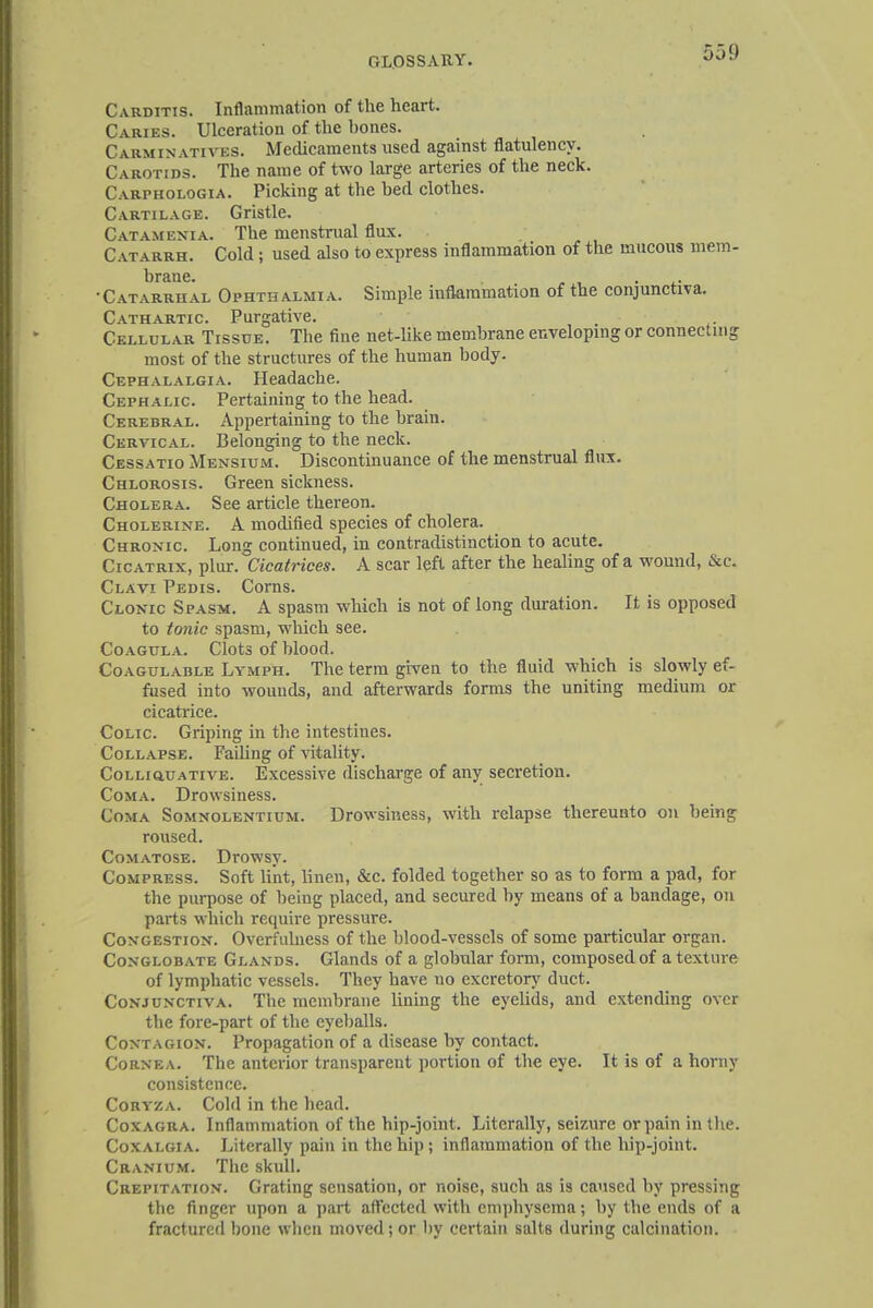 Carditis. Inflammation of the heart. Caries. Ulceration of the bones. Carminatives. Medicaments used against flatulency. Carotids. The name of two large arteries of the neck. Carphologia. Picking at the bed clothes. Cartilage. Gristle. Catamenta. The menstrual flux. Catarrh. Cold; used also to express inflammation of the mucous mem- brane. •Catarrhal Ophthalmia. Simple inflammation of the conjunctiva. Cathartic. Purgative. _ Cellular Tissue. The fine net-like membrane enveloping or connecting most of the structures of the human body. Cephalalgia. Headache. Cephalic Pertaining to the head. Cerebral. Appertaining to the brain. Cervical. Belonging to the neck. Cessatio Mensium. Discontinuance of the menstrual flux. Chlorosis. Green sickness. Cholera. See article thereon. Cholerine. A modified species of cholera. Chronic. Long continued, in contradistinction to acute. Cicatrix, plur. Cicatrices. A scar left after the healing of a wound, &c. Clavi Pedis. Corns. Clonic Spasm. A spasm which is not of long duration. It is opposed to tonic spasm, which see. Coagula. Clots of blood. Coagulable Lymph. The term given to the fluid which is slowly ef- fused into wounds, and afterwards forms the uniting medium or cicatrice. Colic Griping in the intestines. Collapse. Failing of vitality. CoLLiauATivE. Excessive discharge of any secretion. Coma. Drowsiness. Coma Somnolentium. Drowsiness, with relapse thereunto on being roused. Comatose. Drowsy. Compress. Soft lint, linen, &c. folded together so as to form a pad, for the purpose of being placed, and secured by means of a bandage, on parts which require pressure. Congestion. Overfulness of the blood-vessels of some particular organ. Conglobate Glands. Glands of a globular form, composed of a texture of lymphatic vessels. They have no excretory duct. Conjunctiva. The membrane lining the eyelids, and extending over the fore-part of the eyeballs. Contagion. Propagation of a disease by contact. Cornea. The anterior transparent portion of the eye. It is of a horny consistence. Coryza. Cold in the head. Coxagra. Inflammation of the hip-joint. Literally, seizure or pain in the. Coxalgia. Literally pain in the hip; inflammation of the hip-joint. Cranium. The skull. Crepitation. Grating sensation, or noise, such as is caused by pressing the finger upon a part affected with emphysema; by the ends of a fractured bone when moved; or by certain salt6 during calcination.