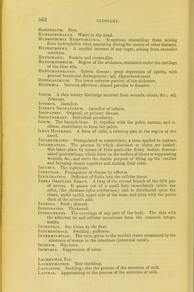 Hordeolum. Stye. Hydrocephalus. Water in the head. Hydrophobia Symptomatica. Symptoms resembling those arising from hydrophobic virus, appearing during the course of other diseases. Hypertrophy. A morbid increase of any organ, arising from excessive nutrition. Hypocratic Sunken and corpse-like. Hypochondrium. Region of the abdomen, contained under the cartilage of the false ribs. Hypochondriasis. Spleen disease; great depression of spirits, with general functional derangement; adj. Hypochondriacal. Hypogastrium. The lower anterior portion of the abdomen. Hysteria. Nervous affection; almost pecubar to females. Ichor. A thin watery discharge secreted from wounds, ulcers. &c.; adj. Ichorous. Icterus. Jaundice. Icterus Neonatorum. Jaundice of infants. Idiopathic Original, or primary disease. Idiosyncrasy. Individual peculiarity. Ilium. The haunch-bone. It, together with the pubis, sacrum, and is- chium, contributes to form the pelvis. Ileus Miserere. A form of colic, a twisting pain in the region of the navel. Incarcerated. Strangulated or constricted; a term applied to rupture. Incarnation. The process by which abscesses or ulcers are healed: this takes place by means of Uttle grain-like fleshy bodies, denomi- nated granulations, which form on the surface of ulcers or suppurating wounds, &c, and serve the double purpose of filling up 'the cavities and bringing closely together and uniting their sides. Incubus. The nightmare. Infection. Propagation of disease by effluvia. Infiltration. Diffusion of fluids into the cellular tissue. Infra Orbitary Nerve. A twig of the second branch of the fifth pair of nerves. It passes out of a small hole immediately below the orbit, (the foramen infra orbitarium,) and is distributed upon the cheek, under eyelid, upper side of the nose, and joins with the portio dura of the seventh pair. Ingesta. Food; aliment. Inspissated. Thickened. Integuments. The coverings of any part of the body. The skin with the adherent fat and cellular membrane form the common integu- ments. Intention. See Union by the first. Intumescence. Swelling; puffiness. Invermin^tion. The term given to the morbid states occasioned by the existence of worms in the intestines (intestinal canal). Ischium. Hip-bone. Ischuria. Suppression of urine. Lachrymal Sac. Lachrymation. Tear shedding. Lactation. Suckling; also the process of the secretion of milk. Lacteal. Appertaining to the process of the secretion of milk.