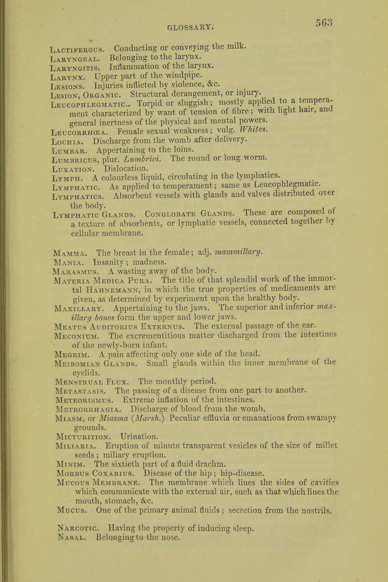 503 Lactiferous. Conducting or conveying the milk. Laryngeal. Belonging to the larynx. Laryngitis. Inflammation of the larynx. Larynx. Upper part of the windpipe. Lesions. Injuries inflicted by violence, &c. Lesion, Organic. Structural derangement, or injury. Leucophlegmatic. Torpid or sluggish; mostly applied to a tempera- ment characterized by want of tension of fibre; with light hair, and general inertness of the physical and mental powers. Leucorrhcea. Female sexual weakness; vulg. Whites. Lochia. Discharge from the womb after delivery. Lumbar. Appertaining to the loins. Lcmbricus, plur. Lumbrici. The round or long worm. Luxation. Dislocation. Lymph. A colourless liquid, circulating in the lymphatics. Lymphatic. As applied to temperament; same as Leucophlegmatic. Lymphatics. Absorbent vessels with glands and valves distributed over the body. e Lymphatic Glands. Conglobate Glands. These are composed ot a texture of absorbents, or lymphatic vessels, connected together by cellular membrane. Mamma. The breast in the female; adj. mammillary. Mania. Insanity; madness. M arasmus. A wasting away of the body. Materia Medica Pura. The title of that splendid work of the immor- tal Hahnemann, iu which the true properties of medicaments are given, as determined by experiment upon the healthy body. Maxillary. Appertaining to the jaws. The superior and inferior max- illary bones form the upper and lower jaws. Meatus Auditorius Externus. The external passage of the ear. Meconium. The excrementitious matter discharged from the intestines of the newly-born infant. Megrim. A pain affecting only one side of the head. Meibomian Glands. Small glands within the inner membrane of the eyelids. Menstrual Flux. The monthly period. Metastasis. The passing of a disease from one part to another. Meteorismus. Extreme inflation of the intestines. Metrorrhagia. Discharge of blood from the womb, Miasm, or Miasma (Marsh.) Peculiar effluvia or emanations from swampy grounds. Micturition. Urination. Miliaria. Eruption of minute transparent vesicles of the size of millet seeds; miliary eruption. Minim. The sixtieth part of a fluid drachm. Morbus Coxarius. Disease of the hip; hip-disease. Mucous Membrane. The membrane which lines the sides of cavities which communicate with the external air, such as that which lines the mouth, stomach, &c. Mucus. One of the primary animal fluids ; secretion from the nostrils. Narcotic Having the property of inducing sleep. Nasal. Belonging to the nose.