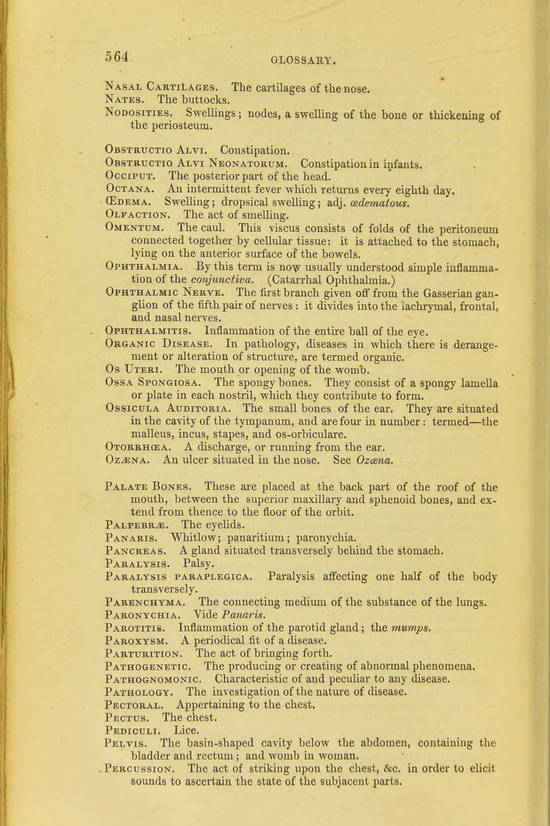 Nasal Cartilages. The cartilages of the nose. Nates. The buttocks. Nodosities. Swellings; nodes, a swelling of the bone or thickening of the periosteum. Obstructio Alvi. Constipation. Obstructio Alvi Neonatorum. Constipation in infants. Occiput. The posterior part of the head. Octana. An intermittent fever which returns every eighth day. (Edema. Swelling; dropsical swelling; adj. edematous. Olfaction. The act of smelling. Omentum. The caul. This viscus consists of folds of the peritoneum connected together by cellular tissue: it is attached to the stomach, lying on the anterior surface of the bowels. Ophthalmia. By this term is now usually understood simple inflamma- tion of the conjunctiva. (Catarrhal Ophthalmia.) Ophthalmic Nerve. The first branch given off from the Gasserian gan- glion of the fifth pair of nerves: it divides into the lachrymal, frontal, and nasal nerves. Ophthalmitis. Inflammation of the entire ball of the eye. Organic Disease. In pathology, diseases in which there is derange- ment or alteration of structure, are termed organic. Os Uteri. The mouth or opening of the womb. Ossa Spongiosa. The spongy bones. They consist of a spongy lamella or plate in each nostril, which they contribute to form. Ossicula Auditoria. The small bones of the ear. They are situated in the cavity of the tympanum, and are four in number: termed—the malleus, incus, stapes, and os-orbiculare. Otorrhea. A discharge, or running from the ear. OziENA. An ulcer situated in the nose. See Ozcena. Palate Bones. These are placed at the back part of the roof of the mouth, between the superior maxillary and sphenoid bones, and ex- tend from thence to the floor of the orbit. Palpebrje. The eyelids. Panaris. Whitlow; panaritium; paronychia. Pancreas. A gland situated transversely behind the stomach. Paralysis. Palsy. Paralysis paraplegica. Paralysis affecting one half of the body transversely. Parenchyma. The connecting medium of the substance of the lungs. Paronychia. Vide Panaris. Parotitis. Inflammation of the parotid gland; the mumps. Paroxysm. A periodical fit of a disease. Parturition. The act of bringing forth. Pathogenetic. The producing or creating of abnormal phenomena. Pathognomonic. Characteristic of and peculiar to any disease. Pathology. The investigation of the nature of disease. Pectoral. Appertaining to the chest. Pectus. The chest. Pediculi. Lice. Pelvis. The basin-shaped cavity below the abdomen, containing the bladder and rectum; and womb in woman. . Percussion. The act of striking upon the chest, &c. in order to elicit sounds to ascertain the state of the subjacent parts.