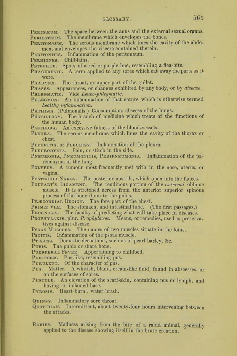 56.0 Perin.eum. The space between the anus and the external sexual organs. Periosteum. The membrane which envelopes the bones. Peritonaeum. The serous membrane which lines the cavity of the abdo- men, and envelopes the viscera contained therein. Peritonitis. Inflammation of the peritoneum. Perniones. Chilblains. Petechia. Spots of a red or purple hue, resembling a flea-bite. Phagedenic. A term applied to any sores which eat away the parts as it were. Pharynx. The throat, or upper part of the gullet. Phases. Appearances, or changes exhibited by any body, or by disease. Phlegmatic. Vide Leuco-phlegmatic. Phlegmon. An inflammation of that nature which is otherwise termed healthy inflammation. Phthisis. (PidmonaUs.) Consumption, abscess of the lungs. Physiology. The branch of medicine which treats of the functions of the human body. Plethora. An excessive fulness of the blood-vessels. Pleura. The serous membrane which lines the cavity of the thorax or chest. Pleuritis, or Pleurisy. Inflammation of the pleura. Pleurodynia. Pain, or stitch in the side. Pneumonia, Pneumonitis, Peripneumonia. Inflammation of the pa- renchyma of the lung. Polypus. A tumour most frequently met with in the nose, uterus, or vagina. Posterior Nares. The posterior nostrils, which open into the fauces. Poupart's Ligament. The tendinous portion of the external oblique muscle. It is stretched across from the anterior superior spinous process of the bone ilium to the pubis. Precordial Region. The fore-part of the chest. Prim.-e Vle. The stomach, and intestinal tube. (The first passages.) Prognosis. The faculty of predicting what will take place in diseases. Prophylaxis, plur. Prophylaxes. Means, or remedies, used as preserva- tives against disease. Psoas Muscles. The names of two muscles situate in the loins. Psoitis. Inflammation of the psoas muscle. Ptisans. Domestic decoctions, such as of pearl barley, &c. Pubis. The pubic or share bone. Puerperal Fever. Appertaining to childbed. Puriform. Pus-like, resembling pus. Purulent. Of the character of pus. Pus. Matter. A whitish, bland, cream-like fluid, found in abscesses, or on the surfaces of sores. Pustule. An elevation of the scarf-skin, containing pus or lymph, and having an inflamed base. Pyrosis. Heart-burn; water-brash. Quinsy. Inflammatory sore throat. Quotidian. Intermittent, about twenty-four hours intervening between the attacks. Rabies. Madness arising from the bite of a rabid animal, generally applied to the disease showing itself in the brute creation.