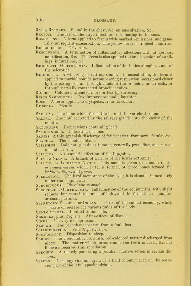 Rale, Rattles. Sound in the chest, &c. on auscultation, &c. Rectum. The last of the large intestines, terminating in the anus. Remittent. A term applied to fevers with marked remissions, and gene- rally subsequent exacerbation. The yellow fever of tropical countries. Repercussed. Driven in. Resolution. A termination of inflammatory affections without abscess, mortification, &c. The term is also applied to the dispersion of swell- ings, indurations, &c. Rheumatic Ophthalmia. Inflammation of the tunica albuginea, and of the sclerotica. Rhonchus. A wheezing or rattling sound. In auscultation, the term is applied to morbid sounds accompanying respiration, occasioned either by the passage of air through fluids in the bronchia or air-cells, or through partially contracted bronchial tubes. Rigors. Coldness, attended more or less by shivering. Risus Sardonicus. Involuntary spasmodic laughter. Rose. A term applied to erysipelas,-from its colour. Rubeola. Measles. Sacrum. The bone which forms the base of the vertebral column. Saliva. The fluid secreted by the salivary glands into the cavity of the mouth. Saturnine. Preparations containing lead. Sanguineous. Consisting of blood. Sanies. A. thin greenish discharge of fetid matter, from sores, fistula?, &c. Scapula. The shoulder-blade. Scirrhus. Indolent, glandular tumour, generally preceding cancer in an ulcerated form. Sciatica. A rheumatic affection of the hip-joint. Sciatic Nerve. A branch of a nerve of the lower extremity. Sciatic, or Ischiatic Notch. This name is given to a notch in the os innominatum, which latter is formed of three bones termed the ischium, ilium, and pubis. Sclerotica. The hard membrane of the eye ; it is situated immediately under the conjunctiva. Scrobiculus. Pit of the stomach. Scrofulous Ophthalmia. Inflammation of the conjunctiva, with slight redness, but great intolerance of light, and the formation of pimples, or small pustules. Secretory Vessels, or Organs. Parts of the animal economy, which separate or secrete the various fluids of the body. Semi-lateral. Limited to one side. Sequela, plur. Sequelce. After-effects of disease. Sinus. A cavity or depression. Slough. The part that separates from a foul ulcer. Solidification. Vide Hepatization. Somnolence. Disposition to sleep. Sordes. The viscid, fetid, brownish, red-coloured matter discharged from ulcers. The matter which forms round the teeth in fever, &c. has likewise received this appellation. Specific A remedy possessing a peculiar curative action in certain dis- eases. Spleen. A spongy viscous organ, of a livid colour, placed on the poste- rior part of the left hypochondrium.