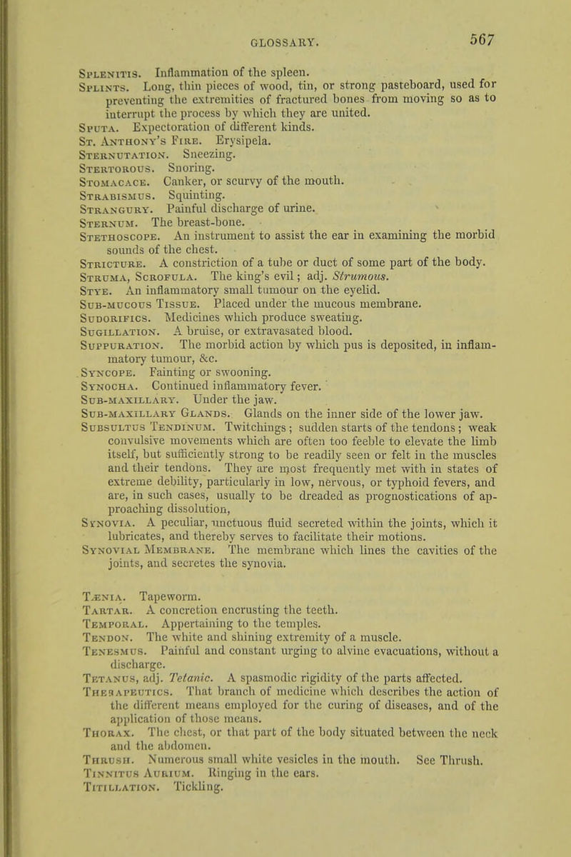 Splenitis. Inflammation of the spleen. Splints. Long, thin pieces of wood, tin, or strong pasteboard, used for preventing the extremities of fractured bones from moving so as to iuterrupt the process by which they are united. Sputa. Expectoration of different kinds. St. Anthony's Fire. Erysipela. Sternutation. Sneezing. Stertorous. Snoring. Stomacace. Canker, or scurvy of the mouth. Strabismus. Squinting. Strangury. Painful discharge of urine. Sternum. The breast-bone. Stethoscope. An instrument to assist the ear in examining the morbid sounds of the chest. Stricture. A constriction of a tube or duct of some part of the body. Struma, Scrofula. The king's evil; adj. Strumous. Stye. An inflammatory small tumour on the eyelid. Sub-mucous Tissue. Placed under the mucous membrane. Sudorifics. Medicines which produce sweating. Sugillation. A bruise, or extravasated blood. Suppuration. The morbid action by which pus is deposited, in inflam- matory tumour, &c. Syncope. Fainting or swooning. Synocha. Continued inflammatory fever. Sub-maxillary. Under the jaw. Sub-maxillary Glands. Glands on the inner side of the lower jaw. Subsultus Tendinum. Twitchings ; sudden starts of the tendons; weak convulsive movements which are often too feeble to elevate the limb itself, but sufficiently strong to be readily seen or felt in the muscles and their tendons. They are most frequently met with in states of extreme debility, particularly in low, nervous, or typhoid fevers, and are, in such cases, usually to be dreaded as prognostications of ap- proaching dissolution, Svnovia. A peculiar, unctuous fluid secreted within the joints, which it lubricates, and thereby serves to facilitate their motions. Synovial Membrane. The membrane which lines the cavities of the joints, and secretes the synovia. T.-enia. Tapeworm. Tartar. A concretion encrusting the teeth. Temporal. Appertaining to the temples. Tendon. The white and shining extremity of a muscle. Tenesmus. Painful and constant urging to alvine evacuations, without a discharge. Tetanus, adj. Tetanic. A spasmodic rigidity of the parts affected. Therapeutics. That branch of medicine which describes the action of the different means employed for the curing of diseases, and of the application of those means. Thorax. The chest, or that part of the body situated between the neck and the ahdoinen. Thrush. Numerous small white vesicles in the mouth. See Thrush. Tinnitus Aurium. Ringing in the ears. Titillation. Tickling.