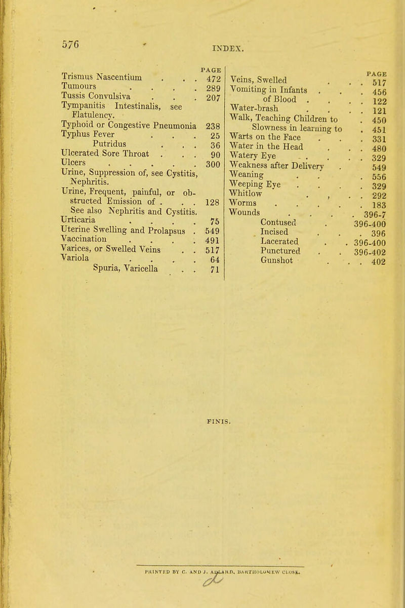 5/G INDEX. Trismus Nascentium . . . Tumours . Tussis Convulsiva Tympanitis Intestinalis, see Flatulency. Typhoid or Congestive Pneumonia Typhus Fever Putridus . . . Ulcerated Sore Throat . . . Ulcers Urine, Suppression of, see Cystitis, Nephritis. Urine, Frequent, painful, or ob- structed Emission of . . . See also Nephritis and Cystitis. Urticaria Uterine Swelling and Prolapsus Vaccination Varices, or Swelled Veins Variola Spuria, Varicella PAGE 472 289 207 238 25 36 90 300 128 75 549 491 517 64 71 Veins, Swelled Vomiting in Infants . of Blood . Water-brash Walk, Teaching Children to Slowness in learning to Warts on the Face Water in the Head Watery Eye . . Weakness after Delivery Weaning Weeping Eye Whitlow . f Worms Wounds Contused Incised Lacerated Punctured Gunshot PAGE . 517 . 456 . 122 . 121 . 450 . 451 . 331 . 480 . 329 549 . 556 . 329 . 292 . 183 . 396-7 396-400 . 396 396-400 396-402 . 402 FINIS. PIUNTKD DY C. AND J. AULA III). UAIITHOLUMEW CLUSg.