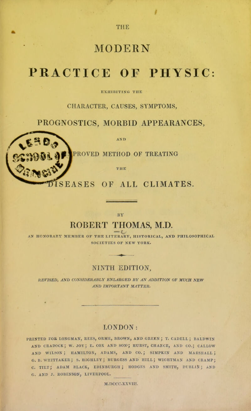 I THE MODERN PRACTICE OF PHYSIC: EXHIBITIKG THE CHARACTER, CAUSES, SYMPTOMS, PROGNOSTICS, MORBID APPEARANCES, AND PROVED METHOD OF TREATING THE ISEASES OF ALL CLIMATES. BY ROBERT THOMAS, M.D. AN HOXORAHY MEMKER OF THE LITERARY, HISTORICAL, AND PHILOSOPHICAL SOCIETIES OF NEW YORK. NINTH EDITION, REVISED, AND COKSIDERABLY ENLARGED BY AN ADDITION OF MUCH NEW AND IMPORTANT MATTER. LONDON: PRINTED FOB LONGMAN, REES, ORME, BROWN, AND GREEN; T. CADELL ; BALDWIN AND cradock; w. joy; e. cox and son*; hurst, chance, and co.; callow AND WILSON; HAMILTON, ADAMS, AND CO.; SIMPKIN AND MARSHALL; G. B. WIIITTAKER; S. niGHLEY; BURGESS AND HILL; WIGHTMAN AND CRAMP; C. tilt; ADAM BLACK, EDINBURGH; HODGES AND SMITH, DUBLlJl; AND G. AND J. ROBINSON, LIVERPOOL. M.DCCC.XXVni.