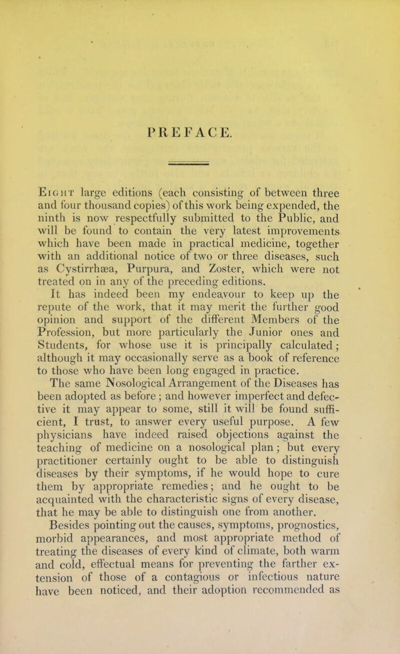 PREFACE. Eight large editions (each consisting of between three and four thousand copies) of this work being expended, the ninth is now respectfully submitted to the Public, and will be found to contain the very latest improvements which have been made in practical medicine, together with an additional notice of two or three diseases, such as Cystirrhaea, Purpura, and Zoster, which were not treated on in any of the preceding editions. It has indeed been my endeavour to keep up the repute of the work, that it may merit the further good opinion and support of the different Members of the Profession, but more particularly the Junior ones and Students, for whose use it is principally calculated; although it may occasionally serve as a book of reference to those who have been long engaged in practice. The same Nosological Arrangement of the Diseases has been adopted as before ; and however imperfect and defec- tive it may appear to some, still it will be found suffi- cient, I trust, to answer every useful purpose. A few physicians have indeed raised objections against the teaching of medicine on a nosological plan; but every practitioner certainly ought to be able to distinguish diseases by their symptoms, if he would hope to cure them by appropriate remedies; and he ought to be acquainted with the characteristic signs of every disease, that he may be able to distinguish one from another. Besides pointing out the causes, symptoms, prognostics, morbid appearances, and most appropriate method of treating the diseases of every kind of climate, both warm and cold, effectual means for preventing the farther ex- tension of those of a contagious or infectious nature have been noticed, and their adoption recommended as