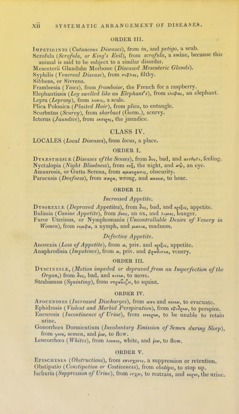 ORDER III. Impetigines {Cutaneous Diseases), from in, and petigo, a scab. Scrofula (Scrofula, or King's Evil), from scrofula, a swine, because this animal is said to be subject to a similar disorder. Mesenterii Glandulse Morbosise (Diseased Mesenteric Glands). Syphilis (Venereal Disease), from a-iipxof, filthy. Sibbens, or Sivvens. Framboesia (Yaius), from framboise, the French for a raspberry. Elephantiasis (Leg swelled like an Elephant's), from iXi<p»g, an elephant. Lepra (Leprosy), from Mtti?, a scale. Plica Polonica (Plaited Hair), from plico, to entangle. Scorbutus (Scurvy), from shorbact (Germ.), scurvy. Icterus (Jaundice), from ^xregaj, the jaundice. CLASS IV. LOCALES (Local Diseases), from locus, a place. ORDER I. Dvs.^isTHESii?:. (Diseases of the Senses), from Su?, bad, and cckt-Syio-i, feeling. Nyctalopia (Night Blindness), from yt;|, the night, and a-^, an eye. Amaurosis, or Gutta Serena, from xf^ccv^ua-t?, obscurity. Paracusis (Deafness), from 5r«g«, wrong, and xy.ovu, to hear. ORDER II. Increased Appetite. Dysorexi^ (Depraved Appetites), from ^vf, bad, and eg£|<?, appetite. Bulimia (Canine Appetite), from /3ov?, an ox, and Xtf^o?, hunger. Furor Uterinus, or Nymphomania (Uncontrollable Desire of Venery in Women), from wfc^cc, a nymph, and /^xvttx., madness. Defective Appetite. Anorexia (Loss of Appetite), from «, priv. and opt^ig, appetite. Anaphrodisia (Impotence), from «, priv. and (pg»l<c-<a, venery. ORDER III. DYSciNESijE, (Motion impeded or depraved from an Imperfection of the Organ,) from ^v?, bad, and kivm, to move. Strabismus (Squinting), from <rr^x1i^a, to squint. ORDER IV. Apocenoses (Increased Discharges), from cctto and Kivou, to evacuate. Ephidrosis (Violent and Morbid Perspiration), from scpi^^oco, to perspire. Eneuresis (Incontinence of Urine), from svov^ew, to be unable to retain urine. Gonorrhoea Dormientium (Involuntary Emission of Semen during Sleep), from yovji, semen, and fiu, to flow. Leucorrhcea (Whites), from XivKOf, white, and fia>, to flow. ORDER V. Epischeses (Obstructions), from i7rio-x,t(7-ig, a suppression or retention. Obstipatio (Constipation or Costivencss), from obstipo, to stop up. Uc\mv\di (Suppression of Urine), from io-y^c, to restrain, and eugov, the urine.