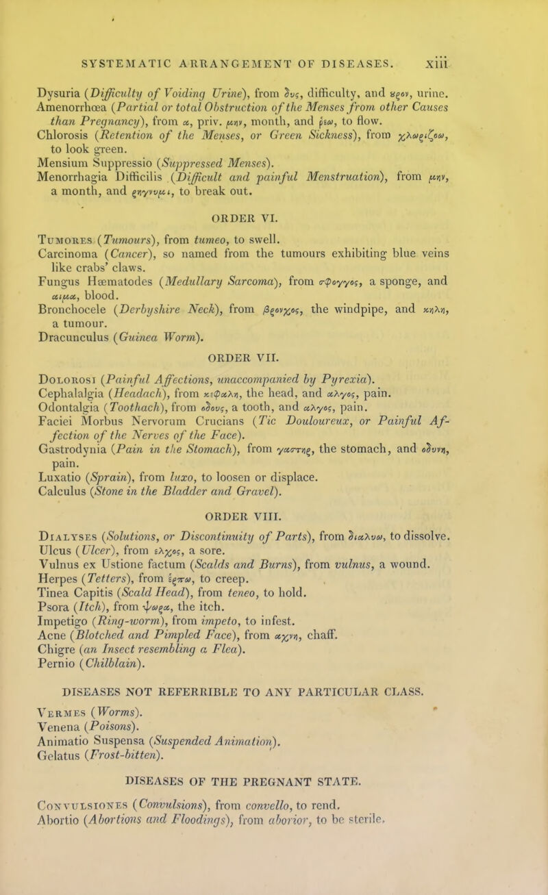 Dysuria {Difficulty of Voiding Urine), from ^vg, difficulty, and a^ov, urine. Amenorrhoea (Partial or total Obstruction of the Menses from other Causes than Pregnancy), from «, priv. jt*»iy, month, and psw, to flow. Chlorosis {Retention of the Menses, or Green Sickness), from x^tv^^'C^' to look green. Mensium Suppressio {Suppressed Menses). Menorrhagia Difficilis {Difficult and painful Menstruation), from f^nv, a month, and ^Yiyvvf4,i, to break out. ORDER VI. TuMOKES {Ttimours), from tumeo, to swell. Carcinoma {Cancer), so named from the tumours exhibiting blue veins like crabs' claws. Fungus Heematodes {Medullary Sarcoma), from <r:poyyo?, a sponge, and uif^x, blood. Bronchocele {Derbyshire Neck), from /i^ov^og, the windpipe, and kviM, a tumour. Dracunculus {Guinea Worm). ORDER VII. DoLonosi {Painful Affections, unaccompanied by Pyrexia). Cephalalgia {Headach), from xE<p^«A», the head, and xy^yog, pain. Odontalgia {Toothach), from a^ov?, a tooth, and aXyo?, pain. Faciei Morbus Nervorum Crucians {Tic Douloureux, or Painful Af- fection of the Nerves of the Face). Gastrodynia {Pain in the Stomach), from yccar^, the stomach, and «^«v»i, pain. Luxatio {Sprain), from laxo, to loosen or displace. Calculus {Stone in the Bladder aiid Gravel). ORDER VIII. DiALYSES {Solutions, or Discontimiity of Parts), from '^la.Xvu, to dissolve. Ulcus {Ulcer), from ix^icog, a sore. Vulnus ex Ustione factum {Scalds and Burns), from vulnus, a wound. Herpes {Tetters), from i^TM, to creep. Tinea Capitis {Scald Head), from teneo, to hold. Psora {Itch), from ■<pM^a, the itch. Impetigo (Ring-worm), from impeto, to infest. Acne (Blotched and Pimpled Face), from xx,n, chaff. Chigre (an Insect resembling a Flea). Pernio (Chilblain). DISEASES NOT REFERRIBLE TO ANY PARTICULAR CLASS. Vermes (Worms). ' Venena (Poisons). Aniniatio Suspensa (Suspended Animation). Gclatus (Frost-bitten). DISEASES OF THE PREGNANT STATE. CoNvuLsioNEs (Convulsions), from convello, to rend. Abortio (Abortions and Floodings), from uhorior, to be sterile.