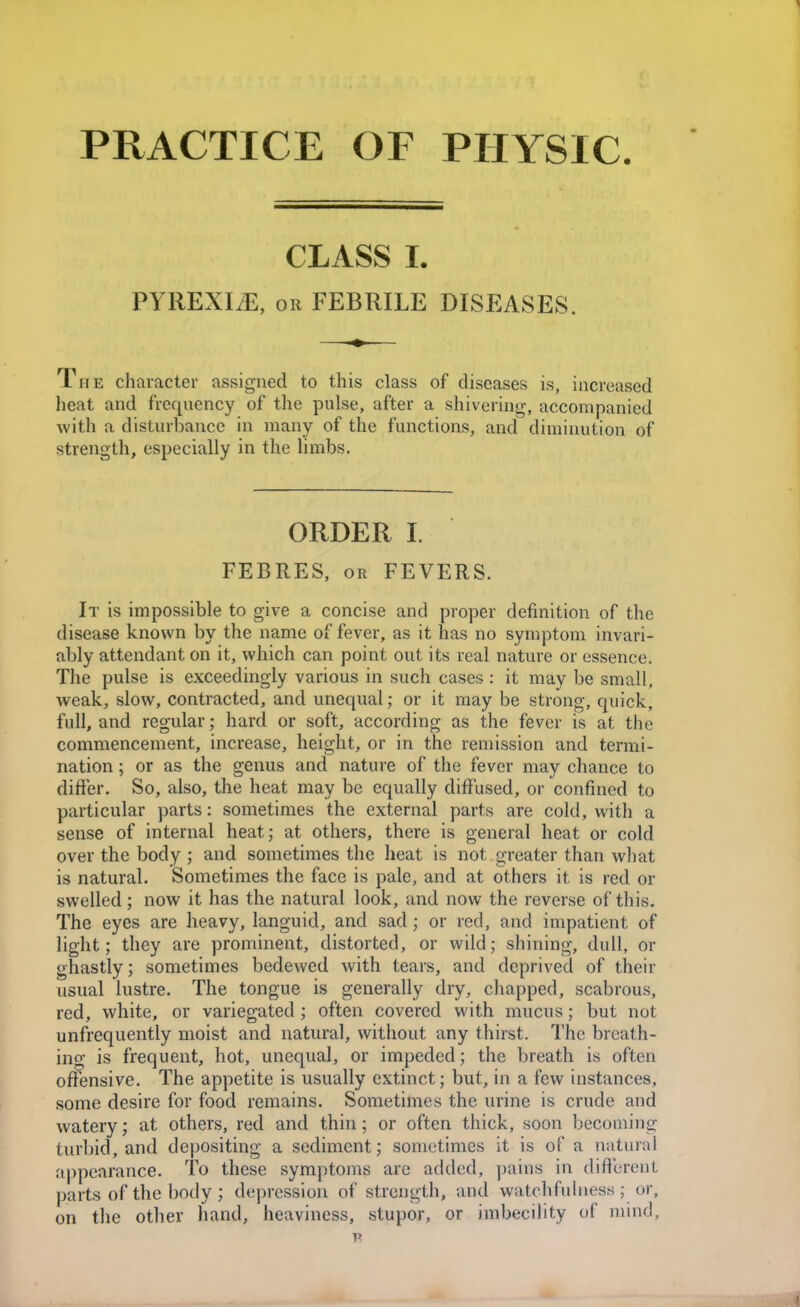 PRACTICE OF PHYSIC. CLASS L PYREXIA, OR FEBRILE DISEASES. The character assigned to this class of diseases is, increased lieat and frequency of the pulse, after a shivering, accompanied with a disturbance in many of the functions, and diminution of strength, especially in the limbs. ORDER 1. FEBRES, OR FEVERS. It is impossible to give a concise and proper definition of the disease known by the name of fever, as it has no symptom invari- ably attendant on it, which can point out its real nature or essence. The pulse is exceedingly various in such cases : it may be small, weak, slow, contracted, and unequal; or it may be strong, quick, full, and regular; hard or soft, according as the fever is at the commencement, increase, height, or in the remission and termi- nation ; or as the genus and nature of the fever may chance to differ. So, also, the heat may be equally diffused, or confined to particular parts: sometimes the external parts are cold, with a sense of internal heat; at others, there is general heat or cold over the body ; and sometimes the heat is not . greater than what is natural. Sometimes the face is pale, and at others it is red or swelled ; now it has the natural look, and now the reverse of this. The eyes are heavy, languid, and sad; or red, and impatient of light; they are prominent, distorted, or wild; shining, dull, or ghastly; sometimes bedewed with tears, and deprived of their usual lustre. The tongue is generally dry, chapped, scabrous, red, white, or variegated ; often covered with mucus; but not unfrequently moist and natural, without any thirst. The breath- ing is frequent, hot, unequal, or impeded; the breath is often offensive. The appetite is usually extinct; but, in a few instances, some desire for food remains. Sometimes the urine is crude and watery; at others, red and thin; or often thick, soon becoming turbid, and depositing a sediment; sometimes it is of a natural appearance. To these symptoms are added, pains in different parts of the body ; depression of strength, and watchfuhiess ; or, on the other hand, heaviness, stupor, or imbecility of mind,