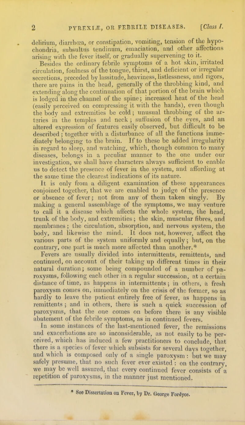 delirium, diarvhcEa, or constipation, vomiting, tension of the hypo- chondria, subsultus tendinum, emaciation, and other affections arisino- with tlic fever itself, or gradually supervening to it. Besides the ordinary febrile symptoms of a hot skin, irritated circulation, foulness of the tongue, thirst, and deficient or irregular secretions, preceded by lassitude, heaviness, listlessness, and rigors, there are pains in the head, generally of the throbbing kind, and extending along the continuation of that portion of the brain which is lodged in the channel of the spine; increased heat of the head (easily perceived on compressing it with the hands), even though the body and extremities be cold; unusual throbbing of the ar- teries in the temples and neck ; suffusion of the eyes, and an altered expression of features easily observed, but difficult to be described; together with a disturbance of all the functions imme- diately belonging to the brain. If to these be added irregularity in regard to sleep, and watching, which, though common to many diseases, belongs in a peculiar manner to the one under our investigation, we shall have characters always sufficient to enable us to detect the presence of fever in the system, and affiarding at the same time the clearest indications of its nature. It is only from a diligent examination of these appearances conjoined together, that we are enabled to judge of the presence or absence of fever; not from any of them taken singly. By making a general assemblage of the symptoms, we may venture to call it a disease which affects the whole system, the head, trunk of the body, and extremities; the skin, muscular fibres, and membranes; the circulation, absorption, and nervous system, the body, and likewise the mind. It does not, however, affect the various parts of the system uniformly and equally; but, on the contrary, one part is much more affected than another.* Fevers are usually divided into intermittents, remittents, and continued, on account of their taking up different times in their natural duration; some being compounded of a number of pa- roxysms, following each other in a regular succession, at a certain distance of time, as happens in intermittents; in others, a fresh Earoxysm conies on, immediately on the crisis of the former, so as ardly to leave the patient entirely free of fever, as happens in remittents ; and in others, there is such a quick succession of paroxysms, that the one comes on before there is any visible abatement of the febrile symptoms, as in continued fevers. In some instances of the last-mentioned fever, the remissions and exacerbations are so inconsiderable, as not eeisily to be per- ceived, which has induced a few practitioners to conclude, that there is a species of fever which subsists for several days together, and which is composed only of a single paroxysm : but we may safely presume, that no such fever ever existed : on the contrary, we may be well assured, that every continued fever consists of a repetition of paroxysms, in the manner just mentioned. • See Dissertation on Fever, by Dr. George Fordyce.