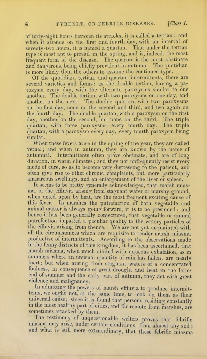 of forty-eight hours between its attacks, it is called a tertian ; and when it attends on the first and fourth day, with an interval of seventy-two hours, it is named a quartan. That under the tertian type is most apt to prevail in the spring, and is, indeed, the most frequent form of the disease. The quartan is the most obstinate and dangerous, being chiefly prevalent in autumn. The quotidian is more likely than the others to assume the continued type. Of the quotidian, tertian, and quartan intermittents, there are several varieties and forms: as the double tertian, having a pa- roxysm every day, with the alternate paroxysms similar to one another. The double tertian, with two paroxysms on one day, and another on the next. The double quartan, with two paroxysms on the first day, none on the second and third, and two again on the fourth day. The double quartan, with a paroxysm on the first day, another on the second, but none on the third. The triple quartan, with three paroxysms every fourth day. The triple quartan, with a paroxysm every day, every fourth paroxysm being similar. When these fevers arise in the spring of the year, they are called vernal; and when in autumn, they are known by the name of autumnal. Intermittents often prove obstinate, and are of long duration, in warm climates; and they not unfrequently resist every mode of cure, so as to become very distressing to the patient, and often give rise to other chronic complaints, but more particularly anasarcous swellings, and an enlargement of the liver or spleen. It seems to be pretty generally acknowledged, that marsh mias- ma, or the effluvia arising from stagnant water or marshy ground, when acted upon by heat, are the most frequent exciting cause of this fever. In marshes the putrefaction of both vegetable and animal matter is always going forward, it is to be presumed ; and hence it has been generally conjectured, that vegetable or animal putrefaction imparted a peculiar quality to the watery particles of the effluvia arising from thence. We are not yet acquainted with all the circumstances which are requisite to render marsh miasma productive of intermittents. According to the observations made in the fenny districts of this kingdom, it has been ascertained, that marsh miasma, when much diluted with aqueous exhalation, as in summers where an unusual quantity of rain has fallen, are nearly inert; but when arising from stagnant waters of a concentrated foulness, in consequence of great drought and heat in the latter end of summer and the early part of autumn, they act with great violence and malignancy. In admitting the powers of marsh effluvia to produce intermit- teiits, we ought not, at the same time, to look on them as their universal cause; since it is found that persons residino- constantly m the most healthy part of cities, and far remote from marshes, are sometimes attacked by them. The testimony of unquestionable writers proves that febrific miasma may arise, under certain conditions, from almost any soil; and what is still more extraordinary, that these febrific miasma