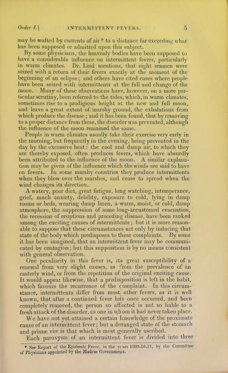 may be wafted by cm-rents of air* to a distance far exceeding wliat has been supposed or admitted upon this subject. By some physicians, the heavenly bodies have been supposed to have a considerable influence on intermittent fevers, particularly in warm climates. Dr. Lind mentions, that eight seamen were seized with a return of their fevers exactly at the moment of the beginning of an eclipse; and others have cited cases where people have been seized with intermittents at the full and change of the moon. Many of these observations have, however, on a more par- ticular scrutiny, been referred to the tides, which, in warm climates, sometimes rise to a prodigious height at the new and full moon, and leave a great extent of marshy ground, the exhalations from which produce the disease ; and it has been found, that by removing to a proper distance from these, the disorder was prevented, although the influence of the moon remained the same. People in warm climates usually take their exercise very early in the morning, but frequently in the evening, being prevented in the day by the excessive heat: the cool and damp air, to which they are thereby exposed, often produces fevers, which have absurdly been attributed to the influence of the moon. A similar explana- tion may be given of the influence which the winds are said to have on fevers. In some marshy countries they produce intermittents when they blow over the marshes, and cease to spread when the wind changes its direction. A watery, poor diet, great fatigue, long watching, intemperance, grief, much anxiety, debility, exposure to cold, lying in damp rooms or beds, wearing damp linen, a warm, moist, or cold, damp atmosphere, the suppression of some long-accustomed evacuation, the recession of eruptions and preceding disease, have been ranked amono- the excitins; causes of intermittents: but it is more reason- able to suppose that these cn'cumstances act only by mducing that state of the body which predisposes to these complaints. By some it has been imagined, that an intermittent fever may be conmnuni- cated b)^ contagion; but this supposition is by no means consistent with general observation. One peculiarity in this fever is, its great susceptibility of a renewal from very slight causes, as iTom the prevalence of an easterly wind, or Irom the repetition of the original exciting cause. It would appear likewise, that a predisposition is left in the habit, which favours the recurrence of the complaint. In this circum- stance, intermittents difler from most other fevers, as it is well known, that after a continued fever hjis once occurred, and been completely removed, the person so affected is not so liable to a fresh attack of the disorder, as one in w,h om it had never taken place. We have not yet attained a certain knov/ledge of the proximate cause of an intermittent fever; but a deranged state of the stomach and primae viee is that which is most generally ascribed. Each paroxysm of an intermittent fever is divided into three • See Report of the Epidemic Fever, in the years 1809-10-11, by the Committee of Physicians appointed by the Madras Govenunejjit.