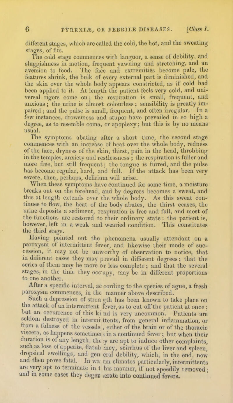 t 6 PYREXIA, OR FEBRILE DISEASES. [Class I. different stages, which are called the cold, the hot, and the sweating- stages, of fits. The cold stage commences with languor, a sense of debility, and sluggishness in motion, frequent yawning and stretching, and an aversion to food. The face and extremities become pale, the features shrink, the bulk of every external part is diminished, and the skin over the whole body appears constricted, as if cold had been apphed to it. At length the patient feels very cold, and uni- versal rigors come on; the respiration is small, frequent, and anxious; the urine is almost colourless ; sensibility is greatly im- paired ; and the pulse is small, frequent, and often irregular. In a few instances, drowsiness and stupor have prevailed in so high a degree, as to resemble coma, or apoplexy; but this is by no means usual. The symptoms abating after a short time, the second stage commences with an increase of heat over the whole body, redness of the face, diyness of the skin, thirst, pain in the head, throbbing in the temples, anxiety and restlessness ; the respiration is fuller and more free, but still frequent; the tongue is furred, and the pulse has become regular, hard, and full. If the attack has been very severe, then, perhaps, delirium will arise. When these symptoms have continued for some time, a moisture breaks out on the forehead, and by degrees becomes a sweat, and this at length extends over the whole body. As this sweat con- tinues to flow, the heat of the body abates, the thirst ceases, the urine deposits a sediment, respiration is free and full, and most of the functions are restored to their ordinary state : the patient is, however, left in a weak and wearied condition. This constitutes the third stage. Having pointed out the phenomena usually attendant on a paroxysm of intermittent fever, and likewise their mode of suc- cession, it may not be unworthy of observation to notice, that indifferent cases they may prevail in different degrees: that the series of them may be more or less complete ; and that the several stages, in the time they occupy, may be in different proportions to one another. After a specific interval, ac cording to the species of ague, a fresh paroxysm commences, in tha manner above described. Such a depression of streii gth has been known to take place on the attack of an intermittent fever, as to cut off the patient at once ; but an occurrence of this ki nd is very uncommon. Patients are seldom destroyed in intermi ttents, from general inflammation, or from a fulness of the vessels , either of the brain or of the thoracic viscera, as happens somctimei ; in a continued fever ; but when their duration is of any length, the ;y are apt to induce other complaints, such as loss of appetite, flatuh 3ncy, scirrhus of the liver and spleen, dropsical swellings, and gen eral debility, which, in the end, now and then prove fatal. In wa rm climates particularly, intcrmittents are very apt to terminate in t his manner, if not speedily removed j
