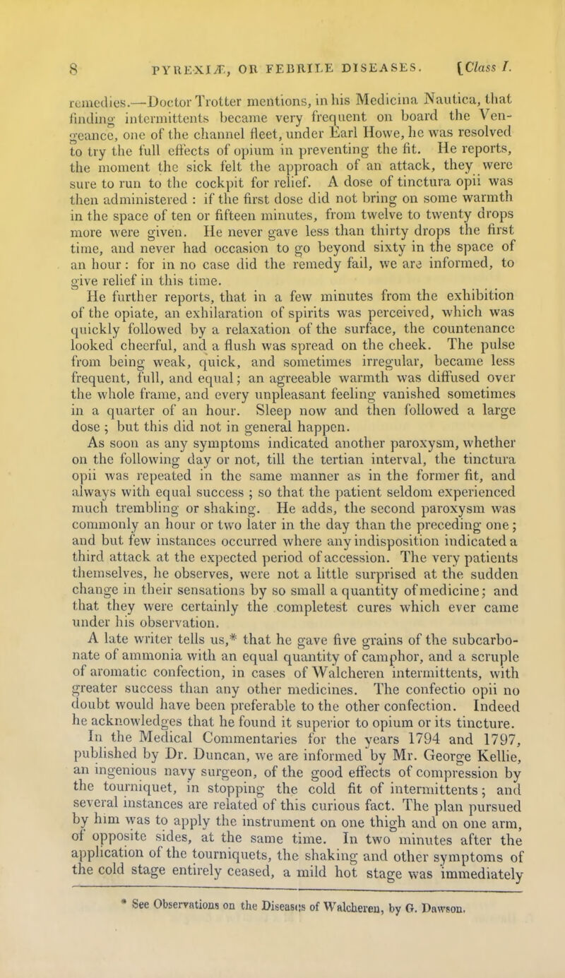 remedies.—L>(jctor Trotter mentions, in his Medicina Nautica, that linding intcrmittents became very frequent on board the Ven- geance, one of the channel fleet, under Earl Howe, he was resolved to try the full cftects of opium in preventing the fit. He reports, the moment the sick felt the approach of an attack, they vverc sure to run to the cockpit for relief. A dose of tinctura opii was then administered : if the first dose did not bring on some warmth in the space of ten or fifteen minutes, from twelve to twenty drops more were given. He never gave less than thirty drops the first time, and never had occasion to go beyond sixty in the space of an hour: for in no case did the remedy fail, we are informed, to give relief in this time. He further reports, that in a few minutes from the exhibition of the opiate, an exhilaration of spirits was perceived, which was quickly followed by a relaxation of the surface, the countenance looked cheerful, and a flush was spread on the cheek. The pulse from being weak, quick, and sometimes irregular, became less frequent, full, and equal; an agreeable warmth was diffiised over the whole frame, and every unpleasant feeling vanished sometimes in a quarter of an hour. Sleep now and then followed a large dose ; but this did not in general happen. As soon as any symptoms indicated another paroxysm, whether on the following day or not, till the tertian interval, the tinctura opii was repeated in the same manner as in the former fit, and always with equal success ; so that the patient seldom experienced much trembling or shaking. He adds, the second paroxysm was commonly an hour or two later in the day than the preceding one; and but few instances occurred where any indisposition indicated a third attack at the expected period of accession. The very patients themselves, he observes, were not a httle surprised at the sudden change in their sensations by so small a quantity of medicine; and that they were certainly the completest cures which ever came under his observation. A late writer tells us,* that he gave five grains of the subcarbo- nate oi ammonia with an equal quantity of camphor, and a scruple of aromatic confection, in cases of Walcheren intermittents, with greater success than any other medicines. The confectio opii no doubt would have been preferable to the other confection. Indeed he acknowledges that he found it superior to opium or its tincture. In the Medical Commentaries for the years 1794 and 1797, published by Dr. Duncan, we are informed by Mr. George Kellie, an ingenious navy surgeon, of the good effects of compression by the tourniquet, in stopping the cold fit of intermittents; and several instances are related of this curious fact. The plan pursued by him was to apply the instrument on one thigh and on one arm, of opposite sides, at the same time. In two minutes after the application of the tourniquets, the shaking and other symptoms of the cold stage entirely ceased, a mild hot stage was immediately • See Observations on the Disease's of Walcheren, by G. Dawson.