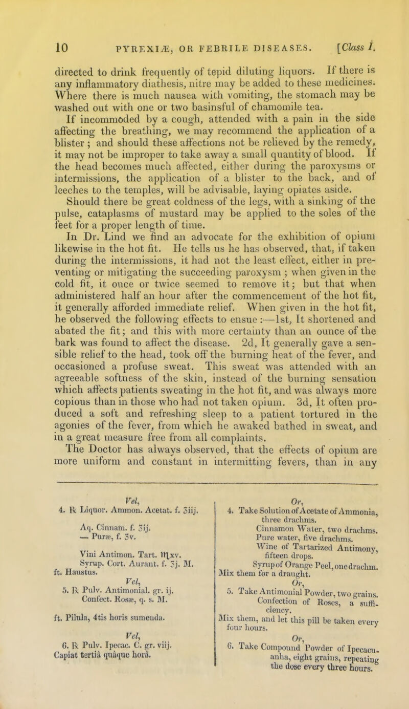 directed to drink frequently of tepid diluting liquors. If there is any inflammatory diathesis, nitre may be added to these medicines. Where there is much nausea with vomiting, the stomach may be washed out with one or two basinsful of chamomile tea. If incommoded by a cough, attended with a pain in the side affecting the breathing, we may recommend the application of a blister ; and should these affections not be relieved by the remedy, it may not be improper to take away a small quantity of blood. If the head becomes much affected, either during the paroxysms or intermissions, the application of a blister to the back, and of leeches to the temples, will be advisable, laying opiates aside. Should there be great coldness of the legs, with a sinking of the pulse, cataplasms of mustard may be applied to the soles of the feet for a proper length of time. In Dr. Lind we find an advocate for the exhibition of opium likewise in the hot fit. He tells us he has observed, that, if taken during the intermissions, it had not the least effect, either in pre- venting or mitigating the succeeding paroxysm ; when given in the cold fit, it once or twice seemed to remove it; but that when administered half an hour after the commencement of the hot fit, it generally afforded immediate relief. When given in the hot fit, he observed the following effects to ensue:—1st, It shortened and abated the fit; and this with more certainty than an ounce of the bark was found to affect the disease. 2d, It generally gave a sen- sible rehef to the head, took off the burning heat of the fever, and occasioned a profuse sweat. This sweat was attended with an agreeable softness of the skin, instead of the burning sensation which affects patients sweating in the hot fit, and was always more copious than in those who had not taken opium. 3d, It often pro- duced a soft and refreshing sleep to a patient tortured in the agonies of the fever, from which he awaked bathed in sweat, and in a great measure free from all complaints. The Doctor has always observed, that the effects of opivnn are more uniform and constant in intermitting fevers, than in any Vel, 4. R Liquor. Ammon. Acetat. f. 5iij. Aq. Cinnam. f. 3ij. — Pura', f. 3v. Vini Antiraon. Tart. n\xv. Syrup. Cort. Auraut. f. 3j. M. ft. Haustus. Vcl, 5. R Pulv. Antimoniul. gr. ij. Cont'ect. Rost-e, q. s. M. ft. Pilula, 4tis horis sumeuda. Vel, G. R Pulv. Ipecac. C. gr. viij. Capiat tenia quaque hora. Or, 4. Take Solution of Acetate of Ammohia, three drachms. Cinnamon Water, two drachms. Pure water, five drachms. Wine of Tartarized Antimony, fifteen drops. Syrup of Orange Peel, one drachm. Mix them lor a drauglit. Or, 5. Take Antimonial Powder, two grains. Confection of Roses, a suffil ciency. Mix them, and let this piU be taken every lour hours. Or, C. Take Compound Powder of Ipecacu- anha, eight grains, repeating the dose every three hours.