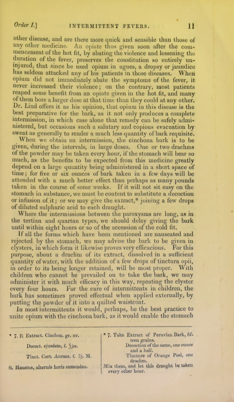 other disease, and are there more quick and sensible than those of any other medicine. An opiate thus given soon after the com- mencement of the hot fit, by abating the violence and lessening the duration of the fever, preserves the constitution so entirely un- injured, that since he used opium in agues, a dropsy or jaundice has seldom attacked any of his patients in those diseases. When opium did not immediately abate the symptoms of the fever, it never increased their violence; on the contrary, most patients reaped some benefit from an opiate given in the hot fit, and many of them bore a larger dose at that time than they could at any other. Dr. Lind offers it as his opinion, that opium in this disease is the best preparative for the bark, as it not only produces a complete intermission, in which case alone that remedy can be safely admi- nistered, but occasions such a salutary and copious evacuation by svi^eat as generally to render a much less quantity of bark requisite. When we obtain an intermission, the cinchona bark is to be given, during the intervals, in large doses. One or two drachms of the powder may be taken every hour, if the stomach will bear so much, as the benefits to be expected from this medicine greatly depend on a large quantity being administered in a short space of time; for five or six ounces of bark taken in a few days will be attended with a much better effect than perhaps as many pounds taken in the course of some weeks. If it will not sit easy on the stomach in substance, we must be content to substitute a decoction or infusion of.it; or we may give the extract,* joining a few drops of diluted sulphuric acid to each draught. Where the intermissions between the paroxysms are long, as in the tertian and quartan types, we should delay giving the bark until within eight hours or so of the accession of the cold fit. If all the forms which have been mentioned are nauseated and rejected by the stomach, we may advise the bark to be given in clysters, in which form it likewise proves very efficacious. For this purpose, about a drachm of its extract, dissolved in a sufficient quantity of water, with the addition of a few drops of tinctura opii, in order to its being longer retained, will be most proper. With children who cannot be prevailed on to take the bark, we may administer it with much efficacy in this way, repeating the clyster every four hours. For the cure of intermittents in children, the bark has sometimes proved effectual when applied externally, by putting the powder of it into a quilted waistcoat. In most intermittents it would, perhaps, be the best practice to unite opium with the cinchona bark, as it would enable the stomach * 7. R Extract. Cinchon. gr. xv. Decoct, ejusdem, f. 5jss. Tiiict. Cort. Auraiit. f. 3j. M. ft. Haustus, alteruis horis sumendus. * 7. Take Extract of Peruvian Bark, fif- teen grains. Decoction of the same, one ounce and a half. Tincture of Orange Peel, one drachm. Mix them, and let this draught be taken