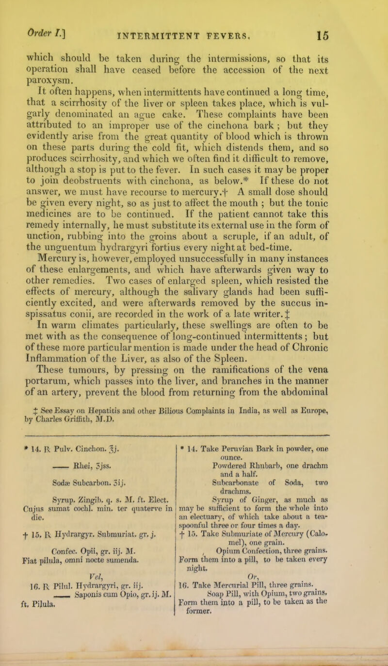 which should be taken during the intermissions, so that its operation shall have ceased before the accession of the next paroxysm. It often happens, when intermittents have continued a long time, that a scirrhosity of the liver or spleen takes place, which is vul- garly denominated an ague cake. These complaints have been attributed to an improper use of the cinchona bark ; but they evidently arise from the great quantity of blood which is thrown on these parts during the cold fit, which distends them, and so produces scirrhosity, and which we often find it difficult to remove, although a stop is put to the fever. In such cases it may be proper to join deobstruents with cinchona, as below.* If these do not answer, we must have recourse to mercury.f A small dose should be given every night, so as just to affect the mouth ; but the tonic medicines are to be continued. If the patient cannot take this remedy internally, he must substitute its external use in the form of unction, rubbing into the groins about a scruple, if an adult, of the unguentum hydrargyri fortius every night at bed-time. Mercury is, however, employed unsuccessfully in many instances of these enlargements, and which have afterwards given way to other remedies. Two cases of enlarged spleen, which resisted the effects of mercury, although the salivary glands had been suffi- ciently excited, and were afterwards removed by the succus in- spissatus conii, are recorded in the work of a late writer.;{: In warm climates particularly, these swellings are often to be met with as the consequence of long-continued intermittents ; but of these more particular mention is made under the head of Chronic Inflammation of the Liver, as also of the Spleen. These tumours, by pressing on the ramifications of the vena portarum, which passes into the liver, and branches in the manner of an artery, prevent the blood from returning from the abdominal J See Essay on Hepatitis and other Bilious Complaints in India, as well as Europe, by Charles Griffith, fll.D. * 14. R Pulv. Cinchon. .^j. Rhei, 5jss. Sodie Subcarbon. 5ij. Syrup. Zingib. q. s. M. ft. Elect. Cujus sumat cochl. min. ter quaterve in die. f 15. R Hydrargyr. Snbmuriat. gr, j. Confec. Opii, gr. ii j. M. Fiat pilula, omni node sumenda. Vel, IC. R Pilul. Hydrargyri, gr. iij. Sapouis cum Opio, gr. ij. M, ft. PiluIa. ■ 14. Take Penivian Bark in powder, one ounce. Powdered Rhubarb, one drachm and a half. Subcarbonate of Soda, two drachms. Syrup of Ginger, as much as may be sufficient to form the whole into an electuary, of which take about a tea- spoonful three or four times a day. f lo. Take Submuriate of IMercury (Calo- mel), one grain. , Opium Confection, three grains. Form them into a pill, to be taken every night. Or, 16. Take Mercurial Pill, three grains. _ Soap Pill, with Opium, two grains. Form them into a pill, to be taken as the former.