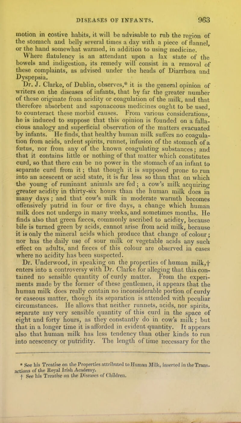 motion in costive habits, it will be advisable to rub the region of the stomach and belly several times a day with a piece of flannel, or the hand somewhat warmed, in addition to using medicine. Where flatulency is an attendant upon a lax state of the bowels and indigestion, its remedy will consist in a removal of these complaints, as advised under the heads of Diarrhoea and Dyspepsia. Dr. J. Clarke, of Dublin, observes,* it is the general opinion of writers on the diseases of infants, that by far the greater number of these originate from acidity or coagulation of the milk, and that therefore absorbent and saponaceous medicines ought to be used, to counteract these morbid causes. From various considerations, he is induced to suppose that this opinion is founded on a falla- cious analogy and superficial observation of the matters evacuated by infants. He finds, that healthy human milk suffers no coagula- tion from acids, ardent spirits, runnet, infusion of the stomach of a foetus, nor from any of the known coagulating substances; and that it contains little or nothing of that matter which constitutes curd, so that there can be no power in the stomach of an infant to separate curd from it; that though it is supposed prone to run into an acescent or acid state, it is far less so than that on which the young of ruminant animals are fed; a cow's milk acquiring greater acidity in thirty-six hours than the human milk does in many days ; and that cow's milk in moderate warmth becomes offensively putrid in four or five days, a change which human milk does not undergo in many weeks, and sometimes months. He finds also that green faeces, commonly ascribed to acidity, because bile is turned green by acids, cannot arise from acid milk, because it is only the mineral acids which produce that change of colour ; nor has the daily use of sour milk or vegetable acids any such effect on adults, and faeces of this colour are observed in cases where no acidity has been suspected. Dr. Underwood, in speaking on the properties of human milk,f enters into a controversy with Dr. Clarke for alleging that this con- tained no sensible quantity of curdy matter. From the experi- ments made by the former of these gentlemen, it appears that the human milk does really contain no inconsiderable portion of curdy or caseous matter, though its separation is attended Avith peculiar circumstances. He allows that neither runnets, acids, nor spirits, separate any very sensible quantity of this curd in the space of eight and forty hours, as they constantly do in cow's milk; but that in a longer time it is afforded in evident quantity. It appears also that human milk has less tendency than other kinds to run into acescency or putridity. The length of time necessary for the * See his Treatise on the Properties attributed to Human Ulilk, inserted in the Trans, actions of the Royal Irish Academy. f See his Treatise on the Diseases of Cliildren.