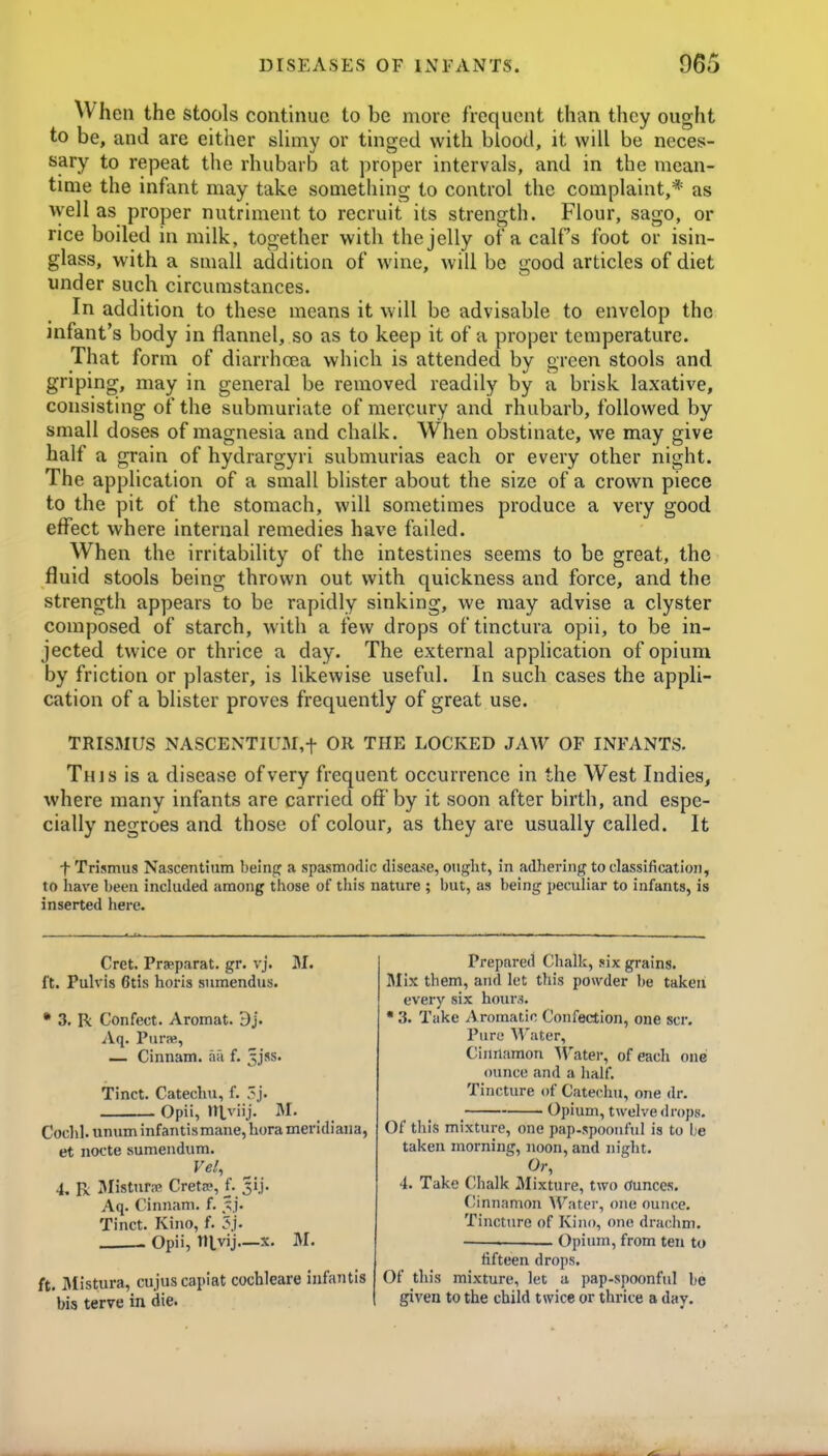 When the stools continue to be more frequent than they ought to be, and are either slimy or tinged with blood, it will be neces- sary to repeat the rhubarb at proper intervals, and in the mean- tmie the infant may take something to control the complaint,* as well as proper nutriment to recruit its strength. Flour, sago, or rice boiled in milk, together with the jelly of a calf's foot or isin- glass, with a small addition of wine, will be good articles of diet under such circumstances. In addition to these means it will be advisable to envelop the infant's body in flannel, so as to keep it of a proper temperature. That form of diarrhoea which is attended by green stools and griping, may in general be removed readily by a brisk laxative, consisting of the submuriate of mercury and rhubarb, followed by small doses of magnesia and chalk. When obstinate, we may give half a grain of hydrargyri submurias each or every other night. The application of a small blister about the size of a crown piece to the pit of the stomach, will sometimes produce a very good effect where internal remedies have failed. When the irritability of the intestines seems to be great, the fluid stools being thrown out with quickness and force, and the strength appears to be rapidly sinking, we may advise a clyster composed of starch, with a few drops of tinctura opii, to be in- jected twice or thrice a day. The external application of opium by friction or plaster, is likewise useful. In such cases the appli- cation of a blister proves frequently of great use. TRISMUS NASCENTIUM,t OR THE LOCKED JAW OF INFANTS. This is a disease of very frequent occurrence in the West Indies, where many infants are carried off by it soon after birth, and espe- cially negroes and those of colour, as they are usually called. It ■f-Trismus Nascentium being a spasmodic disease, ought, in adhering to classification, to have been inckided among tfiose of this nature ; but, as being peculiar to infants, is inserted here. Cret. Prasparat. gr. vj. M. ft. Pulvis 6tis horis sumendus. • 3. R Con feet. Aromat. 9 J. Aq. Ptirne, — Cinnam. aa f. ^jss. Tinct. Catechu, f. .'j. Opii, ntviij. M. Cochl. unum infantis mane, hora meridiana, et nocte sumendum. Vel, 4. R Ulistur.-p CretcP, f. 3ij. Aq. Cinnam. f. ^.j. Tinct. Kino, f. 3j. Opii, nivij—X. M. ft. BUstura, cu jus capiat cochleare infantis bis terve in die. Prepared Chalk, six grains. Mix them, and let this powder be taken every six hours. • 3. Take i\ romatic Confection, one scr. Pure Water, Cinnamon Water, of each one ounce and a half. Tincture of Catechu, one dr. _ Opium, twelve drops. Of this mixture, one pap-spoonful is to i;e taken morning, noon, and night. Or, 4. Take Chalk Mixture, two (Junces. Cinnamon W^ater, one ounce. Tincture of Kino, one drachm. _ Opium, from ten to fifteen drops. Of this mixture, let a pap-spoonful be given to the child twice or thrice a day.