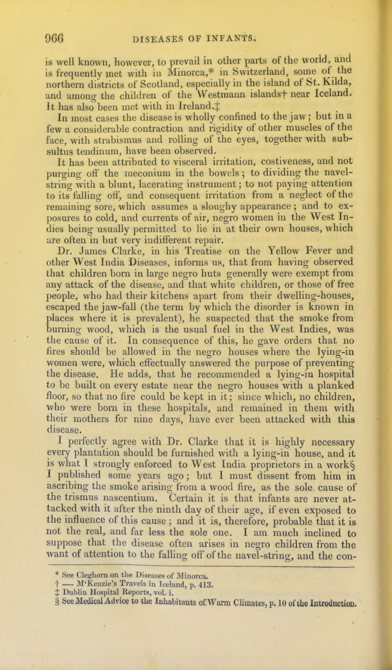 is well known, however, to prevail in other parts of the world, and is frequently met with in Minorca,* in Switzerland, some of the northern districts of Scotland, especially in the island of St. Kilda, and among the children of the Westmann islandsf near Iceland. It has also been met with in Ireland.if In most cases the disease is wholly confined to the jaw; but in a few a considerable contraction and rigidity of other muscles of the face, with strabismus and rolling of the eyes, together with sub- sultus tendinum, have been observed. It has been attributed to visceral irritation, costiveness, and not purging off the meconium in the bowels; to dividing the navel- string with a blunt, lacerating instrument; to not paying attention to its falling off, and consequent irritation from a neglect of the remaining sore, which assumes a sloughy appearance ; and to ex- posures to cold, and currents of air, negro women in the West In- dies being usually permitted to lie in at their own houses, which are often in but very indifferent repair. Dr. James Clarke, in his Treatise on the Yellow Fever and other West India Diseases, informs us, that from having observed that children born in large negro huts generally were exempt from any attack of the disease, and that white children, or those of free people, who had their kitchens apart from their dwelling-houses, escaped the jaw-fall (the term by which the disorder is known in places where it is prevalent), he suspected that the smoke from burning wood, which is the usual fuel in the West Indies, was the cause of it. In consequence of this, he gave orders that no fires should be allowed in the negro houses where the lying-in women were, which efiectually answered the purpose of preventing the disease. He adds, that he recommended a lying-in hospital to be built on every estate near the negro houses with a planked floor, so that no fire could be kept in it; since which, no children, who were born in these hospitals, and remained in them with their mothers for nine days, have ever been attacked with this disease. I perfectly agree with Dr. Clarke that it is highly necessary every plantation should be furnished with a lying-in house, and it is what I strongly enforced to West India proprietors in a work§ I published some years ago; but I must dissent from him in ascribing the smoke arising from a wood fire, as the sole cause of the trismus nascentium. Certain it is that infants are never at- tacked with it after the ninth day of their age, if even exposed to the influence of this cause ; and it is, therefore, probable that it is not the real, and far less the sole one. I am much inclined to suppose that the disease often arises in negro children from the want of attention to the falling off of the navel-string, and the con- • See Clefirliom on tlie Diseases of I\Iinorca. f — JI'Keuzie's Travels in Iceland, p. 413. J Dublin Hospital Reports, vol. i. § See Medical Advice to the Inhabitants of Warm Climates, p. 10 of the Introduction.