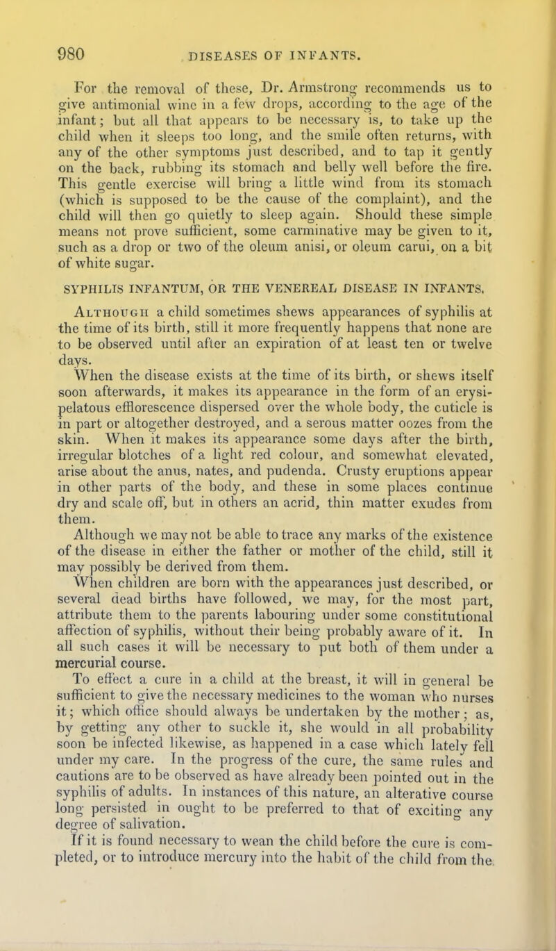 For tlie removal of these. Dr. Armstrong recommends us to give antimonial wine in a few drops, according to tlie age of the infant; but all that appears to be necessary is, to take up the child when it sleeps too long, and the smile often returns, with any of the other symptoms just described, and to tap it gently on the back, rubbing its stomach and belly well before the fire. This gentle exercise will bring a little wind from its stomach (which is supposed to be the cause of the complaint), and the child will then go quietly to sleep again. Should these simple means not prove sufficient, some carminative may be given to it, such as a drop or two of the oleum anisi, or oleum carui, on a bit of white sugar. SYPHILIS INFANTUM, OR THE VENEREAL DISEASE IN INFANTS. Although a child sometimes shews appearances of syphilis at the time of its birth, still it more frequently happens that none are to be observed until after an expiration of at least ten or twelve days. When the disease exists at the time of its birth, or shews itself soon afterwards, it makes its appearance in the form of an erysi- pelatous efflorescence dispersed over the whole body, the cuticle is in part or altogether destroyed, and a serous matter oozes from the skin. When it makes its appearance some days after the birth, irregular blotches of a light red colour, and somewhat elevated, arise about the anus, nates, and pudenda. Crusty eruptions appear in other parts of the body, and these in some places continue dry and scale off, but in others an acrid, thin matter exudes from them. Although we may not be able to trace any marks of the existence of the disease in either the father or mother of the child, still it may possibly be derived from them. When children are born with the appearances just described, or several dead births have followed, we may, for the most part, attribute them to the parents labouring under some constitutional affection of syphilis, without their being probably aware of it. In all such cases it will be necessary to put both of them under a mercurial course. To effect a cure in a child at the breast, it will in general be sufficient to give the necessary medicines to the woman who nurses it; which office should always be undertaken by the mother; as, by getting any other to suckle it, she would in all probability soon be infected likewise, as happened in a case which lately fell under my care. In the progress of the cure, the same rules and cautions are to be observed as have already been pointed out in the syphilis of adults. In instances of this nature, an alterative course long persisted in ought to be preferred to that of excitino- any degree of salivation. If it is found necessary to wean the child before the cure is com- pleted, or to introduce mercury into the habit of the child from the,