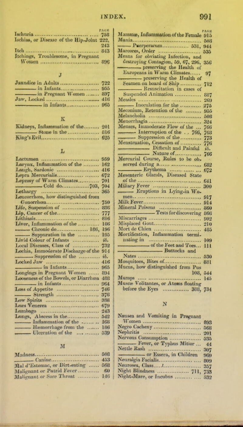 PAGK Ischuria 758 lichias, or Disease of the Hip-Joint 222, 24:J Itch 813 Itchiiigs, Troublesome, in Pregnant Womm 896 J Jaundice in Adults 722 ——in Infants 955 ' in Pregnant Women 897 Jaw, liocked 41() .. in lafantis IM)5 K Kidneys, Inflammation of the 201 Stone in the 81G King's Evil 625 L Lactumen .., 959 Larynx, Inflammation of the 162 Laugh, Sardonic 416 I^epra Mercurialis 672 Leprosy of Warm Climates 701 Cold do 703, 704 lethargy i365 Leucorrhcea, how distinguished from Gonorrhoea 750 Life, Susi)enfiion of 8t)6 Lip, Cancer of the 777 Lithiasis 816 Liver, Inflammation of the 186 Chronic do 186, 196 Suppuration in the 195 Livid Colour of Infants ib. Local Diseases, Class of 7''i2 Lochia, Immoderate Dischai-ge of the 914 Suppression of the ib. Locked Jaw 416 in Infants 965 Ix)ngings in Pregnant Women 894 Looseness of tlie Bowels, or Diarrhoea 488 . in Infants 964 Loss of Appetite 746 Strength 376 Low Spirits 388 Lues Venerea 679 Lumbago 243 Lungs, Aliscess in the 542 Inflammation of the 168 Haamorrhage from the 186 , Ulceration of the 639 M Madness 508 . Canine 453 M&l d'Estomac, or Dirt-eating 568 Malignant or Putrid Fever CO J\Jab>nant or Sore Throat 146 I'AfiK Mammas, Inllammatiou of the Female 915 Mania 5015 Pvierjjerarum 631, 944 3Iarcores, Order 535 3Ieans for obviating Infection, and destroying Contagion, 59, 67, 296, 356 . preserving the Health of Europeans in ^Vanu Climates 97 — preserving the Health of Seamen on board of Ship 712 Kesuscitation in cases of Suspended Animation 887 Measles 269 Inoculation for the 276 Meconium, Retention of the 966 Melancholia 508 Menorrhagia 324 Menses, Immoderate Elow of the ... 766 -~ Interruption of the . . 766, 768 — Suppi'ession of the 773 Menstruation, Cessation of 776 Diflicult and Painful ib. Nature of 766 Mercurial Course, Rules to be ob» served during a 682 Erythema 672 Mesenteric Glands, Diseased State of the 641 Miliary Eever 300 Eruptions in Lying-in Wo. men.. 917 Milk Fever 914 Mineral Poi.sous JJOO Tests for discovering 866 Miscarriages y02 Misplaced Gout 210 3Iort de Chien 405 Mortification, Inflammation termi- nating in 109 of the F«et and Toes... Ill Buttocks and Nates 530 Mosquitoes, Bites of jjjji JMucus, how distinguislied from Pus 108, 544 Mumps 145 Musctfi Volitantes, or Atoms floating before the Eyes 388, 734 N Nausea and Vomiting in Pregnant ^^'omwn 893 Negro Cachexy 668 Neplu'itis 201 Nei-vons Consumption 535 Fever, or Typhus Mitior ... 44 Nettle Rash 307 or Essera, in Children 960 NeTiralgia Facialis {J09 Neuroses, Class /. 357 Night Blindness 7II, 733 Night-Mare, or Incubus 532