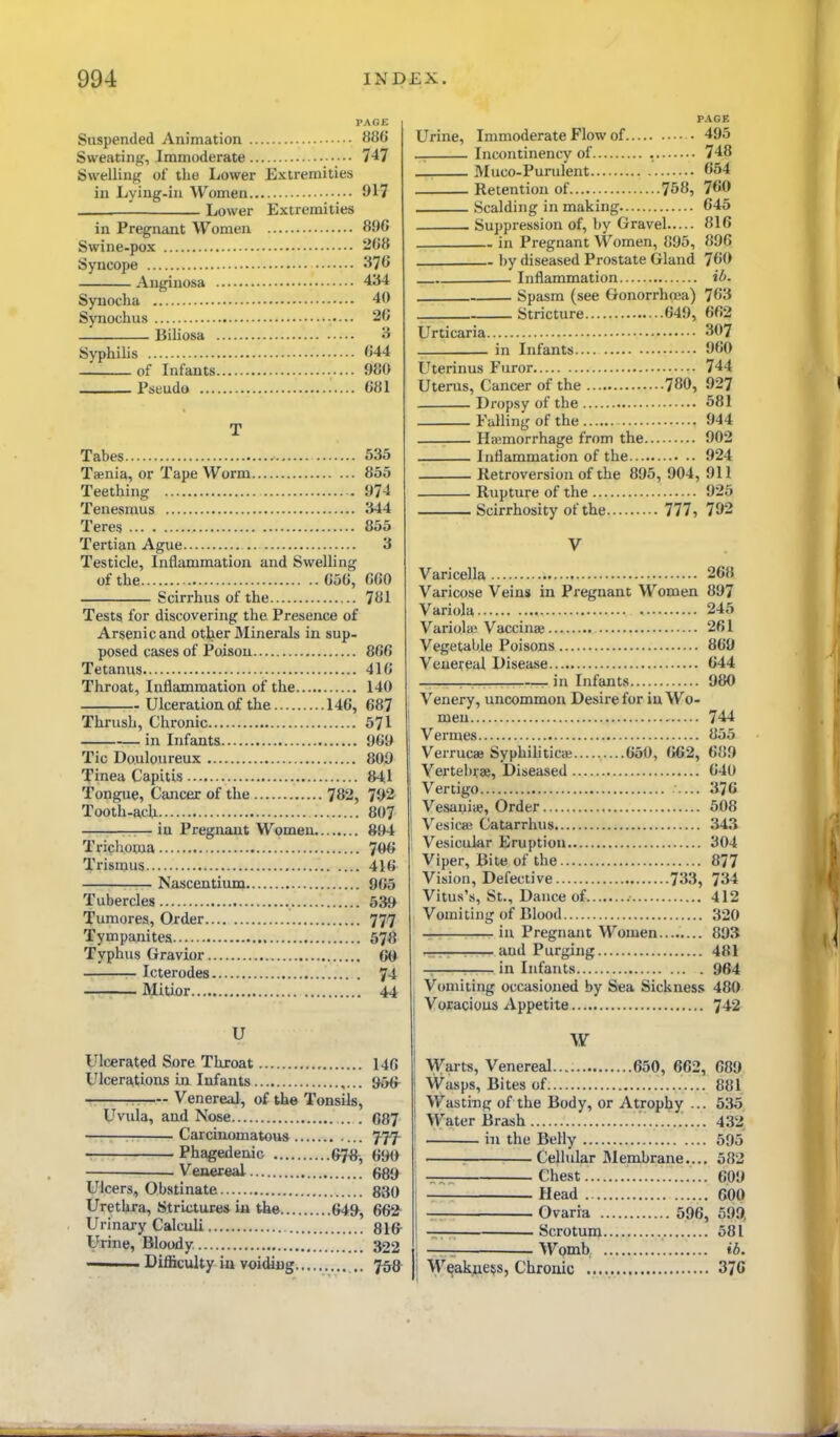 Suspended Animation • 88C Sweating, Immoderate 747 Swelling of the Lower Extremities in Lying-in Women 917 Lower Extremities in Pregnant Women 896 Swine-pox -68 Syncope '^76 Anginosa 4^4 Syuocha 40 Synochus 26 Biliosa 3 Syphilis 644 of Infants 980 Psbudo 681 Tabes 535 Taenia, or Tape Worm 855 Teething 974 Tenesmus 344 Teres 855 Tertian Ague .. 3 Testicle, Inflammation and Swelling of the 656, 660 Scirrhus of the 781 Tests for discovering the Presence of Arsenic and other Minerals in sup- posed cases of Poison 866 Tetanus 416 Throat, Inflammation of the 140 Ulceration of the 146, 687 Thrush, Chronic 571 in Infants 969 Tic Douloureux 809 Tinea Capitis 841 Tongue, Cancer of the 782, 7i>2 Tooth-ach 807 —— in Pregnant Women 894 Trichoma 7^ Trismus 416 Nascentium 965 Tubercles 539 Tumores, Order 777 Tympanites 578 Typhus Gravior 6<J Icterodes 74 Mitior 44 U Ulcerated Sore Throat 146 Ulcerations in Infants 9{Hr —— Venereal, of the Tonsils, Uvula, and Nose . 687 . Carcinomatous fff Phagedenic 67«^ 690 Venereal 680 Ulcers, Obstinate 880 Urethra, Stricture* ia the 649, 662^ Urinary Calculi 81& Urine, Bloody 322 ———- Difficulty in voidiug 7^8 PAGE Urine, Immoderate Flow of • 495 _ Incontinency of , 748 Muco-Purulent 654 Retention of 758, 760 Scalding in making 645 Suppression of, by Gravel 816 in Pregnant VVomen, 895, 896 by diseased Prostate Gland 760 Inflammation iO. Spasm (see Gonorrhoea) 763 Stricture 649, 662 Urticaria - 307 in Infants 960 Uterinus Furor 744 Uterus, Cancer of the 780, 927 Dz'opsy of the 581 Falling of the 944 ■ Hemorrhage from the 902 Inflammation of the 924 Retroversion of the 895, 904, 911 Rupture of the 925 Scirrhosity of the 777, 792 V Varicella 268 Varicose Veins in Pregnant Women 897 Variola 245 Variolai Vaccina} 261 Vegetable Poisons 869 Veueyeal Disease 644 , _ in Infants 980 Venery, uncommon Desire for in Wo- men 744 Vermes 855 Verrucas Syphiliticae 650, 662, 689 Vertebrae, Diseased 640 Vertigo 376 Vesauiic, Order 608 Vesicas Catarrhus 343 Vesicular Eruption 304 Viper, Bite of the 877 Vision, Defective 733, 734 Vitus's, St., Dance of 412 Vomiting of Blood 320 in Pregnant Women 893 _ ■ and Purging 481 in Infants 964 Vomiting occasioned by Sea Sickness 480 Voracious Appetite 742 W Warts, Venereal 650, 662, 689 Wasps, Bites of 881 [ Wasting of the Body, or Atropljy ... 535 I Water Brash 432 ' in the Belly 595 Cellular Membrane.... 582 —. Chest 609 1 — Head 600 1 — Ovaria 596, 599, ! -r— Scrotum 581 1 — Womb ib. ! Weakness, Chronic 37C