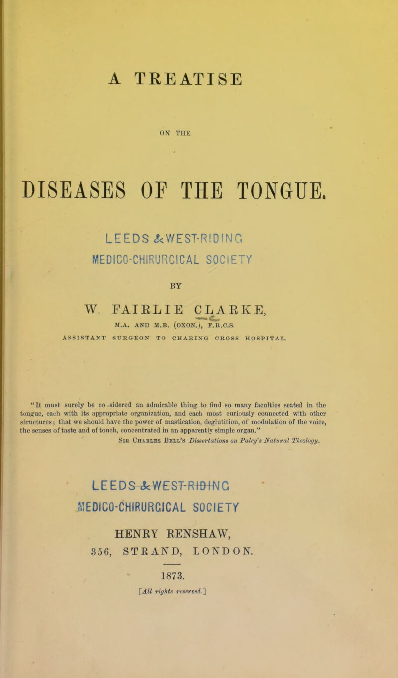 ON THE DISEASES OF THE TONGUE. LEEDS JcWEST-RIDING MEDICO-CHIRURCICAL SOCIETY BY W. FAIELIE CLAEKE, M.A. AND M.B. (OXON.), F.B.C.S. ASSISTANT SURGEON TO CHARIXQ CROSS HOSPITAL. It must surely be eo .sidered an admirable thing to find so many facaltios seated in the tongrue, each with its appropriate organization, and each most curiously connected with other structures; that we should have the power of mastication, deglutition, of modulation of the voice, the senses of taste and of touch, concentrated in an apparently simple organ. Sib Chaklbs Bell's Dissertations on Falri/'s Natural Theology. LEEDS J^WESTRIDING ^.!EDIC0-CHIRURG1CAL SOCIETY HENRY RENSHAW, 356, STRAND, LONDON. 1873. \All rights reserved.^