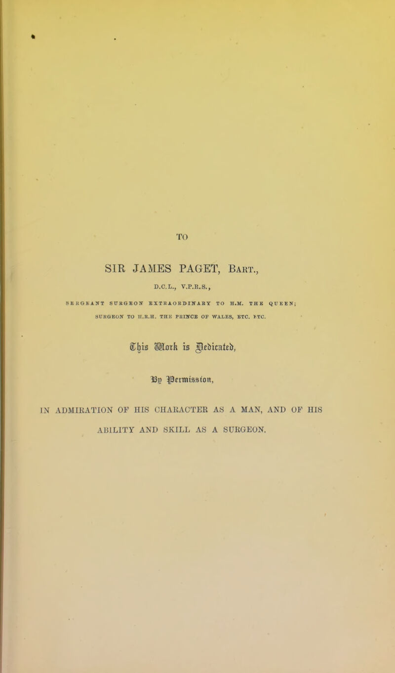 TO SIR JAMES PAGET, Bakt., D.C.L., V.P.R.S., SBKGJiAN'T SUBGBOV BXTRAOBSIK ABT TO H.U. THU QUEEN; SUKGEOir TO n.R.H. Tni! PnllfCE OF WALES, ETC. ITC. S;^is Maik is ^fbicalfb, ISjj ^^crmisston, IN ADMIRATION OF HIS CHAIiACTER AS A MAN, AND OF HIS ABILITY AND SKILL AS A SURGEON.