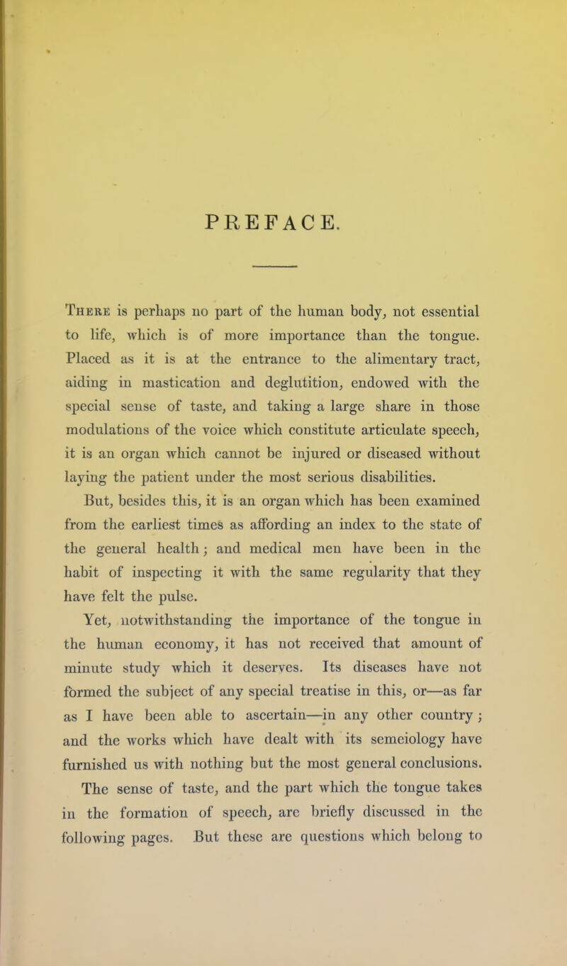 PREFACE. There is perhaps no part of the human body^ not essential to life, which is of more importance than the tongue. Placed as it is at the entrance to the alimentary tract, aiding in mastication and deglutition, endowed with the special sense of taste, and taking a large share in those modulations of the voice which constitute articulate speech, it is an organ which cannot be injured or diseased without laying the patient under the most serious disabilities. But, besides this, it is an organ which has been examined from the earliest times as afiPording an index to the state of the general health; and medical men have been in the habit of inspecting it with the same regularity that they have felt the pulse. Yet, notwithstanding the importance of the tongue in the human economy, it has not received that amount of minute study which it deserves. Its diseases have not formed the subject of any special treatise in this, or—as far as I have been able to ascertain—in any other country; and the works which have dealt with its semeiology have furnished us with nothing but the most general conclusions. The sense of taste, and the part which the tongue takes in the formation of speech, are briefly discussed in the following pages. But these are questions which belong to