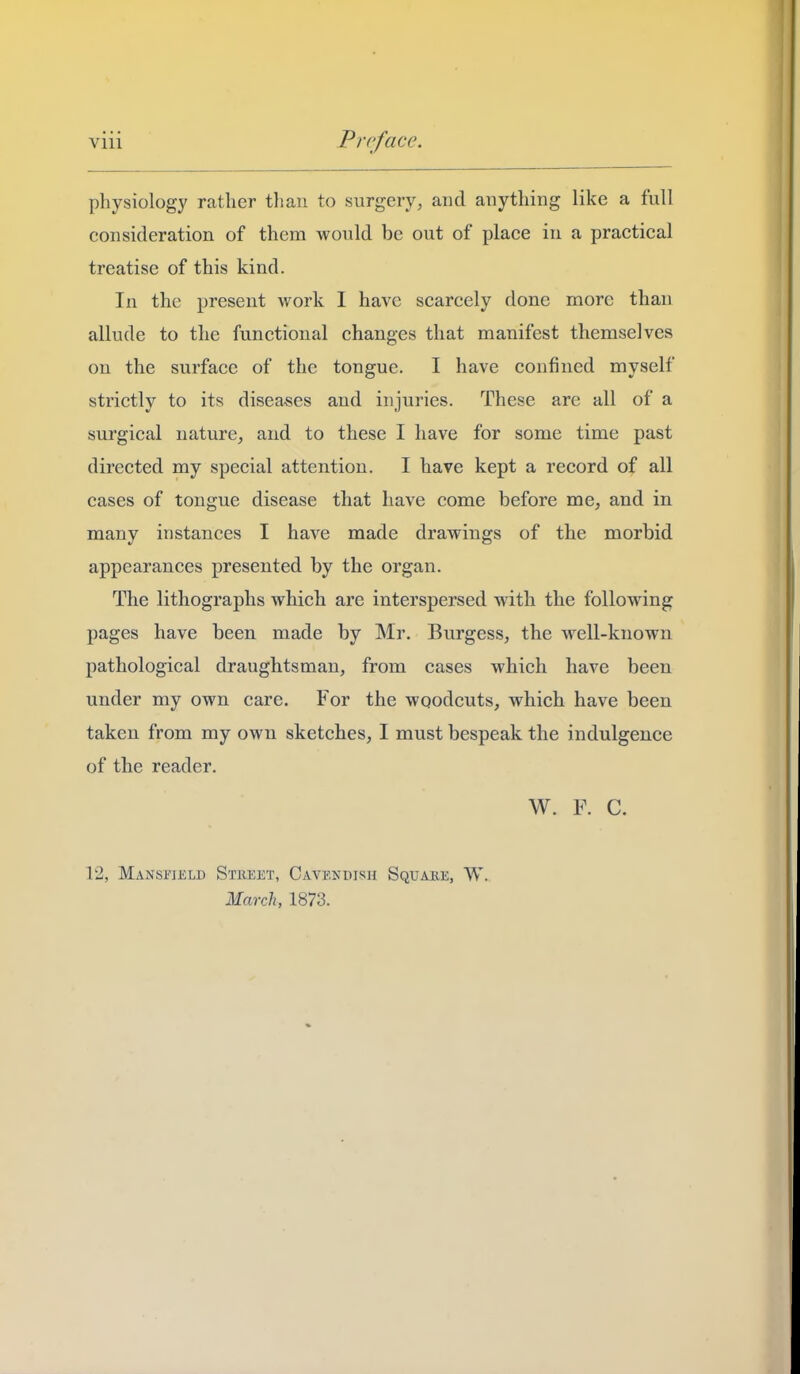 physiology rather than to surgery, and anything like a full consideration of them would be out of place in a practical treatise of this kind. In the present work I have scarcely done more than allude to the functional changes that manifest themselves on the surface of the tongue. I have confined myself strictly to its diseases and injuries. These are all of a surgical nature, and to these I have for some time past directed my special attention. I have kept a record of all cases of tongue disease that have come before me, and in many instances I have made drawings of the morbid appearances presented by the organ. The lithographs which are interspersed with the following pages have been made by Mr. Burgess, the well-known pathological draughtsman, from cases which have been under my own care. For the woodcuts, which have been taken from my own sketches, I must bespeak the indulgence of the reader. W. F. C. 12, Mansfield Stkeet, Cavendish Square, W. March, 1873.