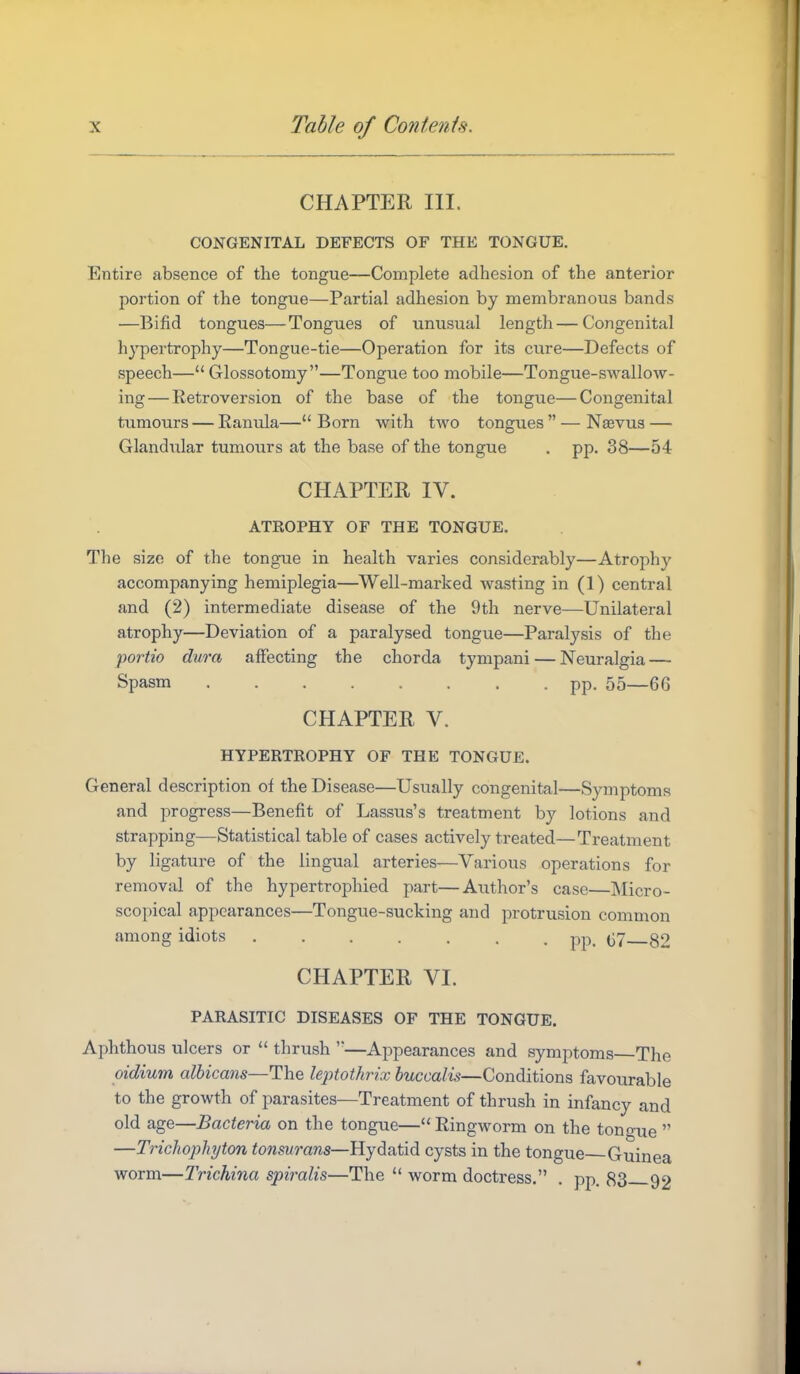 CHAPTER III. CONGENITAL DEFECTS OF THE TONGUE, Entire absence of the tongue—Complete adhesion of the anterior portion of the tongue—Partial adhesion by membranous bands —Bifid tongues—Tongues of unusual length — Congenital hypertrophy—Tongue-tie—Operation for its cure—Defects of speech— Glossotomy—Tongue too mobile—Tongue-swallow- ing— Retroversion of the base of the tongue—Congenital tumours — Ranula—Born with two tongues — Nasvus — Glandular tumours at the base of the tongue . pp. 38—54- CHAPTER IV. ATROPHY OF THE TONGUE. The size of the tongue in health varies considerably—Atrophy accompanying hemiplegia—Well-marked wasting in (1) central and (2) intermediate disease of the 9th nerve—Unilateral atrophy—Deviation of a paralysed tongue—Paralysis of the fortio dura affecting the chorda tympani — Neuralgia — Spasm pp. 55—66 CHAPTER V. HYPERTROPHY OF THE TONGUE. General description of the Disease—Usually congenital—Symptoms and progress—Benefit of Lassus's treatment by lotions and strapping—Statistical table of cases actively treated—Treatment by ligature of the lingual arteries—Various operations for removal of the hypertrophied part—Author's case—Micro- scopical appearances—Tongue-sucking and protrusion common among idiots pp, (j7_82 CHAPTER VI. PARASITIC DISEASES OF THE TONGUE. Aphthous ulcers or  thrush —Appearances and symptoms The oidium albicans—The leptothrix buccalis—Conditions favourable to the growth of parasites—Treatment of thrush in infancy and old age—Bacteria on the tongue— Ringworm on the tongue  —Trichophjton tonsurans—Ryd^aMd. cysts in the tongue Guinea worm—Trichina spiralis—The  worm doctress. . pp. 83 92