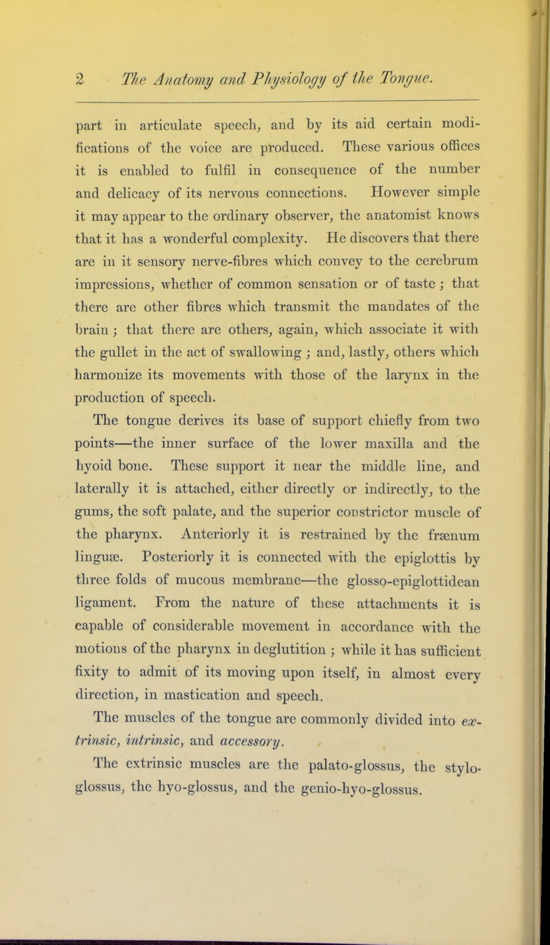 part in articulate speech, and by its aid certain modi- fications of the voice are produced. These various offices it is enabled to fulfil in consequence of the number and delicacy of its nervous connections. However simple it may appear to the ordinary observer, the anatomist knows that it has a wonderful complexity. He discovers that there are in it sensory nerve-fibres which convey to the cerebrum impressions, whether of common sensation or of taste ; that there are other fibres which transmit the mandates of the brain ; that there are others, again, which associate it with the gullet in the act of swallowing ; and, lastly, others which harmonize its movements with those of the larynx in the production of speech. The tongue derives its base of support chiefly from two points—the inner surface of the lower maxilla and the hyoid bone. These support it near the middle line, and laterally it is attached, either directly or indirectly, to the gums, the soft palate, and the superior constrictor muscle of the pharynx. Anteriorly it is restrained by the frsenum lingute. Posteriorly it is connected with the epiglottis by three folds of mucous membrane—the glosso-epiglottidean ligament. From the nature of these attachments it is capable of considerable movement in accordance with the motions of the pharynx in deglutition ; while it has sufficient fixity to admit of its moving upon itself, in almost every direction, in mastication and speech. The muscles of the tongue are commonly divided into eae- trinsic, intrinsic, and accessory. The extrinsic muscles are the palato-glossus, the stylo- glossus, the hyo-glossus, and the genio-hyo-glossus.