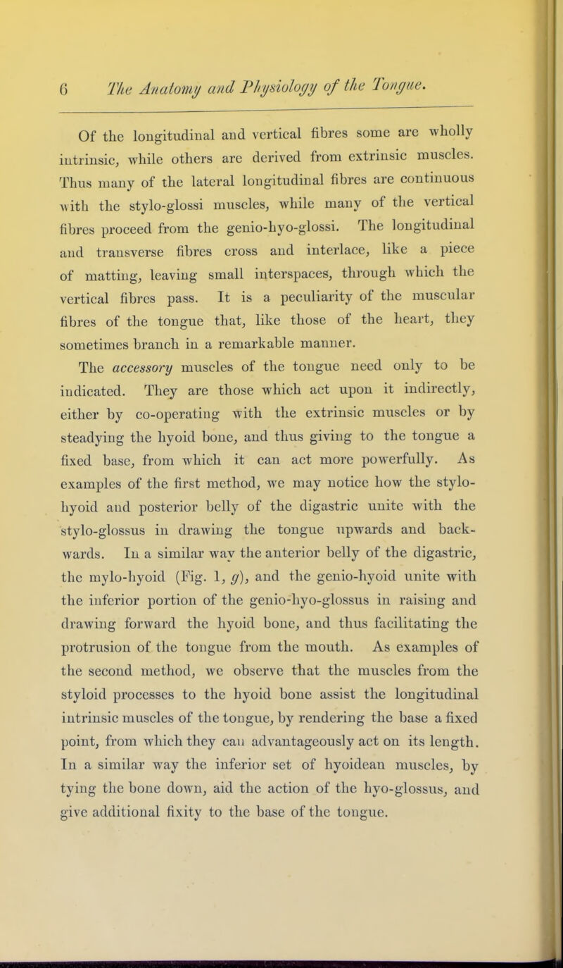 Of the longitudinal and vertical fibres some are wholly intrinsic, while others are derived from extrinsic muscles. Thus many of the lateral longitudinal fibres are continuous with the stylo-glossi muscles, while many of the vertical fibres proceed from the genio-hyo-glossi. The longitudinal and transverse fibres cross and interlace, like a piece of matting, leaving small interspaces, through which the vertical fibres pass. It is a peculiarity of the muscular fibres of the tongue that, like those of the heart, they sometimes branch in a remarkable manner. The accessory muscles of the tongue need only to be indicated. They are those which act upon it indirectly, either by co-operating with the extrinsic muscles or by steadying the hyoid bone, and thus giving to the tongue a fixed base, from which it can act more powerfully. As examples of the first method, we may notice how the stylo- hyoid and posterior belly of the digastric unite with the stylo-glossus in drawing the tongue upwards and back- wards. In a similar way the anterior belly of the digastric, the mylo-hyoid (Fig. 1, g), and the genio-hyoid unite with the inferior portion of the genio-hyo-glossus in raising and drawing forward the hyoid bone, and thus facilitating the protrusion of the tongue from the mouth. As examples of the second method, we observe that the muscles from the styloid processes to the hyoid bone assist the longitudinal intrinsic muscles of the tongue, by rendering the base a fixed point, from which they can advantageously act on its length. In a similar way the inferior set of hyoidean muscles, by tying the bone down, aid the action of the hyo-glossus, and give additional fixity to the base of the tongue.
