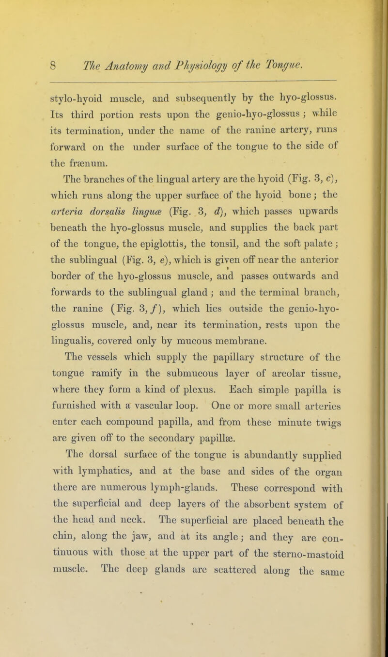stylo-hyoid muscle, and subsequently by the hyo-glossus. Its third portion rests upon the genio-hyo-glossus ; while its termination, under the name of the ranine artery, runs forward on the under surface of the tongue to the side of the frsenum. The branches of the lingual artery are the hyoid (Fig. 3, c), which runs along the upper surface of the hyoid bone; the arteria dorsalis lingua (Fig. 3, d), which passes upwards beneath the hyo-glossus muscle, and supplies the back part of the tongue, the epiglottis, the tonsil, and the soft palate; the sublingual (Fig. 3, e), which is given off near the anterior border of the hyo-glossus muscle, and passes outwards and forwards to the sublingual gland ; and the terminal branch, the ranine (Fig. 3,/), which lies outside the genio-hyo- glossus muscle, and, near its termination, rests upon the lingualis, covered only by mucous membrane. The vessels which supply the papillary structure of the tongue ramify in the submucous layer of areolar tissue, where they form a kind of plexus. Each simple papilla is furnished with a vascular loop. One or more small arteries enter each compound papilla, and from these minute twigs are given off to the secondary papillae. The dorsal surface of the tongue is abundantly supplied with lymphatics, and at the base and sides of the organ there are numerous lymph-glands. These correspond with the superficial and deep layers of the absorbent system of the head and neck. The superficial are placed beneath the chin, along the jaw, and at its angle; and they are con- tinuous with those at the upper part of the sterno-mastoid muscle. The deep glands arc scattered along the same