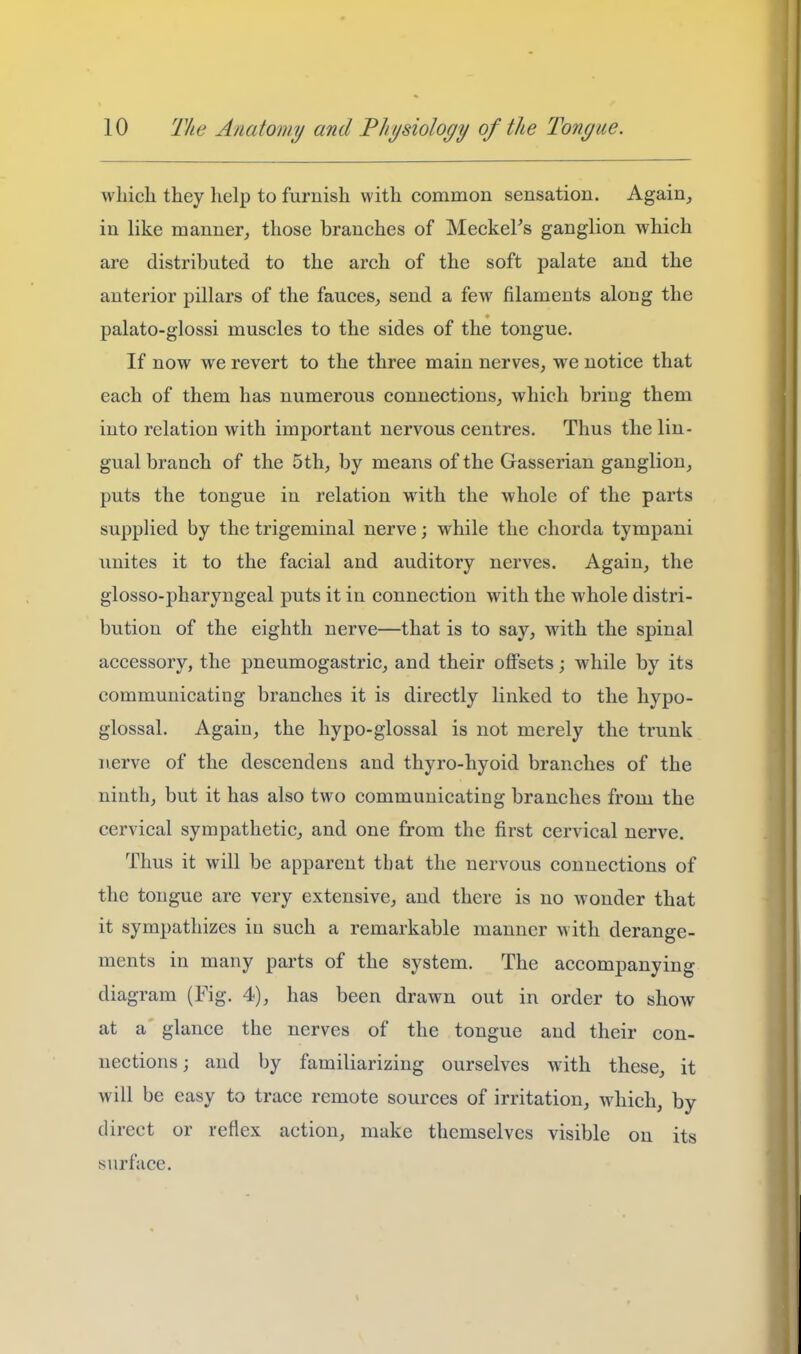 which they lielp to furnish with common sensation. Again,, in like manner^ those branches of MeckeFs ganglion which are distributed to the arch of the soft palate and the anterior pillars of the fauces^ send a few filaments along the palato-glossi muscles to the sides of the tongue. If now we revert to the three main nerves, we notice that each of them has numerous connections, which bring them into relation with important nervous centres. Thus the lin- gual branch of the 5 th, by means of the Gasserian ganglion, puts the tongue in relation Math the whole of the parts supplied by the trigeminal nerve; while the chorda tympani unites it to the facial and auditory nerves. Again, the glosso-pharyngeal puts it in connection with the whole distri- bution of the eighth nerve—that is to say, with the spinal accessory, the pneumogastric, and their offsets; while by its communicating branches it is directly linked to the hypo- glossal. Again, the hypo-glossal is not merely the trunk nerve of the descendens and thyro-hyoid branches of the ninth, but it has also two communicating branches from the cervical sympathetic, and one from the first cervical nerve. Thus it will be apparent that the nervous connections of the tongue are very extensive, and there is no wonder that it sympathizes in such a remarkable manner with derange- ments in many parts of the system. The accompanying diagram (Fig. 4), has been drawn out in order to show at a glance the nerves of the tongue and their con- nections; and by familiarizing ourselves with these, it will be easy to trace remote sources of irritation, which, by direct or reflex action, make themselves visible on its surface.