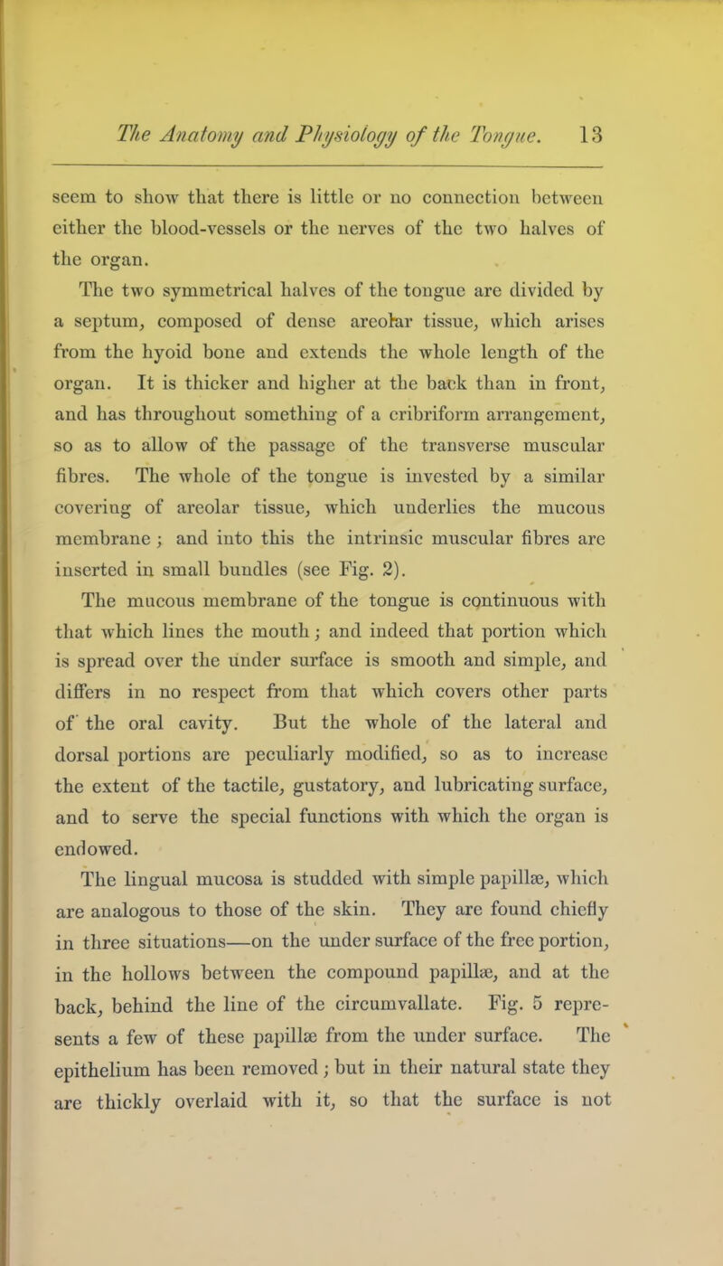 seem to show that there is little or no connection between either the blood-vessels or the nerves of the two halves of the organ. The two symmetrical halves of the tongue are divided by a septum, composed of dense areolar tissue, which arises from the hyoid bone and extends the whole length of the organ. It is thicker and higher at the back than in front, and has throughout something of a cribriform arrangement, so as to allow of the passage of the transverse muscular fibres. The whole of the tongue is invested by a similar covering of areolar tissue, which underlies the mucous membrane; and into this the intrinsic muscular fibres are inserted in small bundles (see Fig. 2). The mucous membrane of the tongue is continuous with that which lines the mouth; and indeed that portion which is spread over the under surface is smooth and simple, and differs in no respect from that which covers other parts of the oral cavity. But the whole of the lateral and dorsal portions are peculiarly modified, so as to increase the extent of the tactile, gustatory, and lubricating surface, and to serve the special functions with which the organ is endowed. The lingual mucosa is studded with simple papillae, which are analogous to those of the skin. They are found chiefly in three situations—on the under surface of the free portion, in the hollows between the compound papillie, and at the back, behind the line of the circumvallate. Fig. 5 repre- sents a few of these papillae from the under surface. The epithelium has been removed ; but in their natural state they are thickly overlaid with it, so that the surface is not
