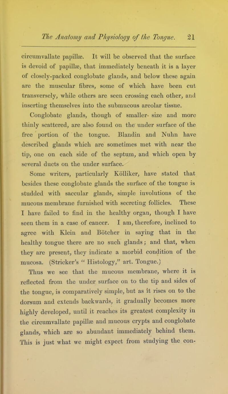 circumvallate papillae. It will be observed that the surface is devoid of papillae, that immediately beneath it is a layer of closely-packed conglobate glands, and below these again are the muscular fibres, some of which have been cut transversely, while others are seen crossing each other, and inserting themselves into the submucous areolar tissue. Conglobate glands, though of smaller- size and more thinly scattered, are also found on the under surface of the free portion of the tongue. Blandin and Nuhn have described glands which are sometimes met with near the tip, one on each side of the septum, and which open by several ducts on the under surface. Some writers, particularly Kolliker, have stated that besides these conglobate glands the surface of the tongue is studded with saccular glands, simple involutions of the mucous membrane furnished with secreting follicles. These I have failed to find in the healthy organ, though I have seen them in a case of cancer. I am, therefore, inclined to agree with Klein and Botcher in saying that in the healthy tongue there are no such glands; and that, when they are present, they indicate a morbid condition of the mucosa. (Strieker's  Histology,'' art. Tongue.) Thus we see that the mucous membrane, where it is reflected from the under surface on to the tip aud sides of the tongue, is comparatively simple, but as it rises on to the dorsum and extends backwards, it gradually becomes more highly developed, until it reaches its greatest complexity in the circumvallate papillae and mucous crypts and conglobate glands, which are so abundant immediately behind them. This is just what we might expect from studying the con-