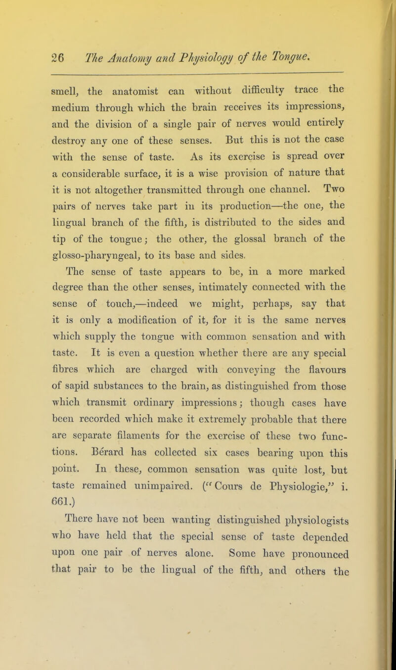 smell, the anatomist can without difficulty trace the medium through which the brain receives its impressions, and the division of a single pair of nerves would entirely destroy any one of these senses. But this is not the case with the sense of taste. As its exercise is spread over a considerable surface, it is a wise provision of nature that it is not altogether transmitted through one channel. Two pairs of nerves take part in its production—the one, the lingual branch of the fifth, is distributed to the sides and tip of the tongue; the other, the glossal branch of the glosso-pharyngeal, to its base and sides, The sense of taste appears to be, in a more marked degree than the other senses, intimately connected with the sense of touch,—indeed we might, perhaps, say that it is only a modification of it, for it is the same nerves which supply the tongue with common sensation and with taste. It is even a question whether there are any special fibres which are charged with conveying the flavours of sapid substances to the brain, as distinguished from those which transmit ordinary impressions; though cases have been recorded which make it extremely probable that there are separate filaments for the exercise of these two func- tions. Berard has collected six cases bearing upon this point. In these, common sensation was quite lost, but taste remained unimpaired. Cours de Physiologic/^ i. 661.) There have not been wanting distinguished physiologists who have held that the special sense of taste depended upon one pair of nerves alone. Some have pronounced that pair to be the lingual of the fifth, and others the