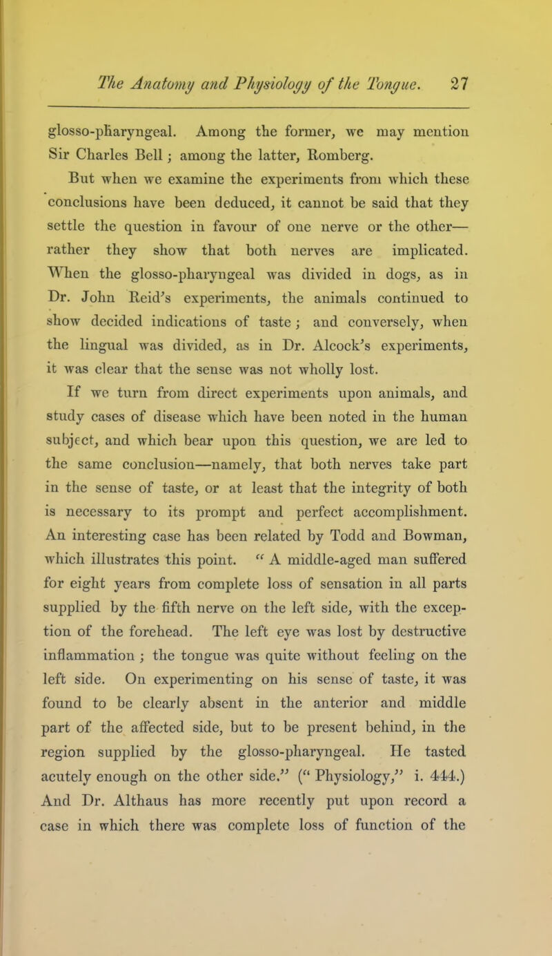 glosso-pKaryngeal. Among the former, we may mention Sir Charles Bell; among the latter, Romberg. But when we examine the experiments from which these conclusions have been deduced, it cannot be said that they settle the question in favour of one nerve or the other— rather they show that both nerves are implicated. When the glosso-pharyngeal was divided in dogs, as in Dr. John Reid's experiments, the animals continued to show decided indications of taste ; and conversely, when the lingual was divided, as in Dr. Alcock^s experiments, it was clear that the sense was not wholly lost. If we turn from direct experiments upon animals, and study cases of disease which have been noted in the human subject, and which bear upon this question, we are led to the same conclusion—namely, that both nerves take part in the sense of taste, or at least that the integrity of both is necessary to its prompt and perfect accomplishment. An interesting case has been related by Todd and Bowman, which illustrates this point.  A middle-aged man suffered for eight years from complete loss of sensation in all parts supplied by the fifth nerve on the left side, with the excep- tion of the forehead. The left eye was lost by destructive inflammation ; the tongue was quite without feeling on the left side. On experimenting on his sense of taste, it was found to be clearly absent in the anterior and middle part of the affected side, but to be present behind, in the region supplied by the glosso-pharyngeal. He tasted acutely enough on the other side. ( Physiology, i. 444-.) And Dr. Althaus has more recently put upon record a case in which there was complete loss of function of the