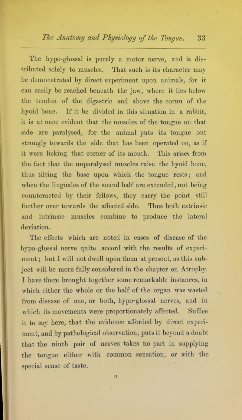 The hypo-glossal is purely a motor nerve^ and is dis- tributed solely to muscles. That such is its character may be demonstrated by direct experiment upon animals^ for it can easily be reached beneath the jaw, where it lies below the tendon of the digastric and above the cornu of the hyoid bone. If it be divided in this situation in a rabbit, it is at once evident that the muscles of the tongue on that side are paralysed, for the animal puts its tongue out strongly towards the side that has been operated on, as if it were licking that corner of its mouth. This arises from the fact that the unparalysed muscles raise the hyoid bone, thus tilting the base upon which the tongue rests; and when the linguales of the sound half are extended, not being counteracted by their fellows, they carry the point still further over towards the affected side. Thus both extrinsic and intrinsic muscles combine to produce the lateral deviation. The effects which are noted in cases of disease of the hypo-glossal nerve quite accord with the results of experi- ment ; but I will not dwell upon them at present, as this sub- ject will be more fully considered in the chapter on Atrophy. I have there brought together some remarkable instances, in which either the whole or the half of the organ was wasted from disease of one, or both, hypo-glossal nerves, and in which its movements were proportionately affected. Suffice it to say here, that the evidence afforded by direct experi- ment, and by pathological observation, puts it beyond a doubt that the ninth pair of nerves takes no part in supplying the tongue either with common sensation, or with the special sense of taste. D