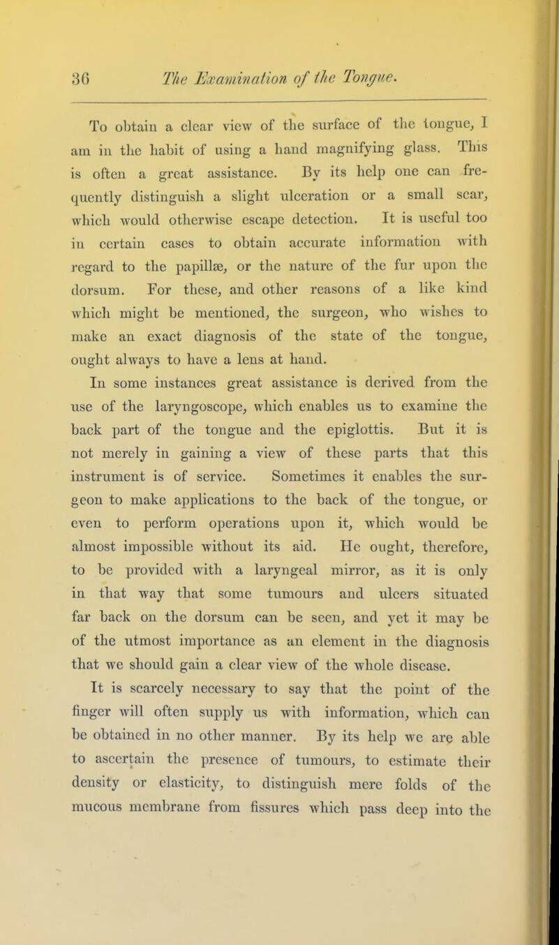 To obtain a clear view of tlie surface of the lougue, I am in the liabit of using a hand magnifying glass. This is often a great assistance. By its help one can fre- quently distinguish a slight ulceration or a small scar, which would otherwise escape detection. It is useful too in certain cases to obtain accurate information with regard to the papillae^ or the nature of the fur upon the dorsum. For these, and other reasons of a like kind which might be mentioned, the surgeon, who wishes to make an exact diagnosis of the state of the tongue, ought always to have a lens at hand. In some instances great assistance is derived from the use of the laryngoscope, which enables us to examine the back part of the tongue and the epiglottis. But it is not merely in gaining a view of these parts that this instrument is of service. Sometimes it enables the sur- geon to make applications to the back of the tongue, or even to perform operations upon it, which would be almost impossible without its aid. He ought, therefore, to be provided with a laryngeal mirror, as it is only in that way that some tumours and ulcers situated far back on the dorsum can be seen, and yet it may be of the utmost importance as an element in the diagnosis that we should gain a clear view of the whole disease. It is scarcely necessary to say that the point of the finger will often supply us with information, which can be obtained in no other manner. By its help we are able to ascertain the presence of tumours, to estimate their density or elasticity, to distinguish mere folds of the mucous membrane from fissures which pass deep into the