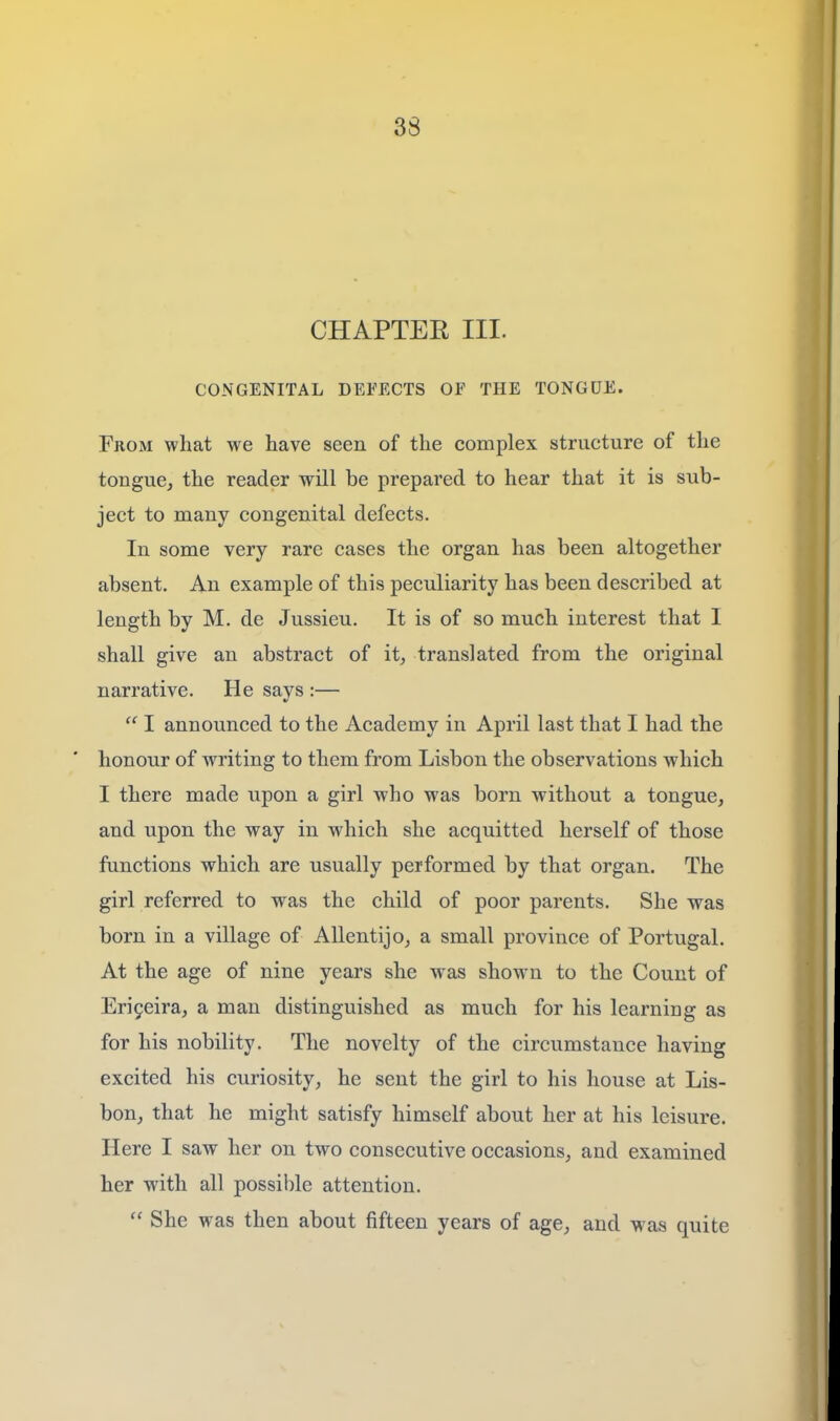 CHAPTER III. CONGENITAL DEFECTS OF THE TONGUE. From what we have seen of the complex structure of the tongue, the reader will be prepared to hear that it is sub- ject to many congenital defects. In some very rare cases the organ has been altogether absent. An example of this peculiarity has been described at length by M. de Jussieu. It is of so much interest that I shall give an abstract of it, translated from the original narrative. He says :—  I announced to the Academy in April last that I had the honour of writing to them from Lisbon the observations which I there made upon a girl who was born without a tongue, and upon the way in which she acquitted herself of those functions which are usually performed by that organ. The girl referred to was the child of poor parents. She was born in a village of Allentijo, a small province of Portugal. At the age of nine years she was shown to the Count of Eri9eira, a man distinguished as much for his learning as for his nobility. The novelty of the circumstance having excited his curiosity, he sent the girl to his house at Lis- bon, that he might satisfy himself about her at his leisure. Here I saw her on two consecutive occasions, and examined her with all possible attention.  She was then about fifteen years of age, and was quite