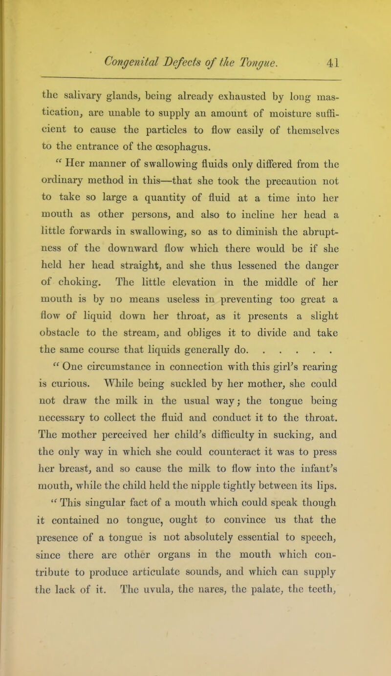 the salivary glands, being already exhausted by long mas- tication, are unable to supply an amount of moisture suffi- cient to cause the particles to flow easily of themselves to the entrance of the oesophagus.  Her manner of swallowing fluids only differed from the ordinary method in this—that she took the precaution not to take so large a quantity of fluid at a time into her mouth as other persons, and also to incline her head a little forwards in swallowing, so as to diminish the abrupt- ness of the downward flow which there would be if she held her head straight, and she thus lessened the danger of choking. The little elevation in the middle of her mouth is by no means useless in preventing too great a flow of liquid down her throat, as it presents a slight obstacle to the stream, and obliges it to divide and take the same course that liquids generally do  One circumstance in connection with this girl's rearing is curious. While being suckled by her mother, she could not draw the milk in the usual way; the tongue being necessary to collect the fluid and conduct it to the throat. The mother perceived her child's difficulty in sucking, and the only way in which she could counteract it was to press her breast, and so cause the milk to flow into the infant's mouth, while the child held the nipple tightly between its lips. This singular fact of a mouth which could speak though it contained no tongue, ought to convince us that the presence of a tongue is not absolutely essential to speech, since there are other organs in the mouth which con- tribute to produce articulate sounds, and which can supply the lack of it. The uvula, the nares, the palate, the teeth,