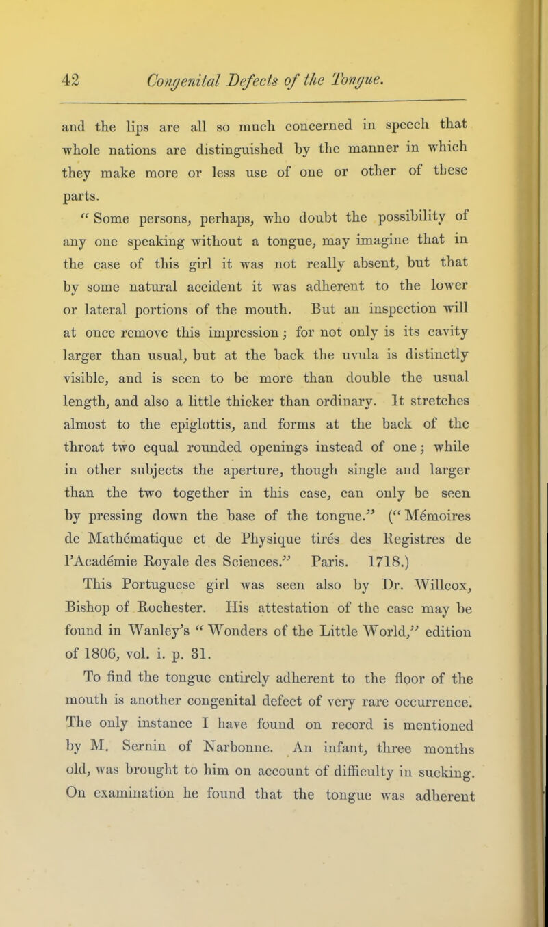 and the lips are all so much concerned in speech that ■whole nations are distinguished by the manner in which they make more or less use of one or other of these parts.  Some persons, perhaps, who doubt the possibility of any one speaking without a tongue, may imagine that in the case of this girl it was not really absent, but that by some natural accident it was adherent to the lower or lateral portions of the mouth. But an inspection will at once remove this impression; for not only is its cavity larger than usual, but at the back the uvula is distinctly visible, and is seen to be more than double the usual length, and also a little thicker than ordinary. It stretches almost to the epiglottis, and forms at the back of the throat two equal rounded openings instead of one; while in other subjects the aperture, though single and larger than the two together in this case, can only be seen by pressing down the base of the tongue.'* (Memoires de Mathematique et de Physique tires des Kegistres de FAcademie Royale des Sciences.''^ Paris. 1718.) This Portuguese girl was seen also by Dr. Willcox, Bishop of Rochester. His attestation of the case may be found in Wanley's  Wonders of the Little World, edition of 1806, vol. i. p. 31. To find the tongue entirely adherent to the floor of the mouth is another congenital defect of very rare occurrence. The only instance I have found on record is mentioned by M. Sernin of Narbonne. An infant, three months old, was brought to him on account of difficulty in sucking. On examination he found that the tongue was adherent