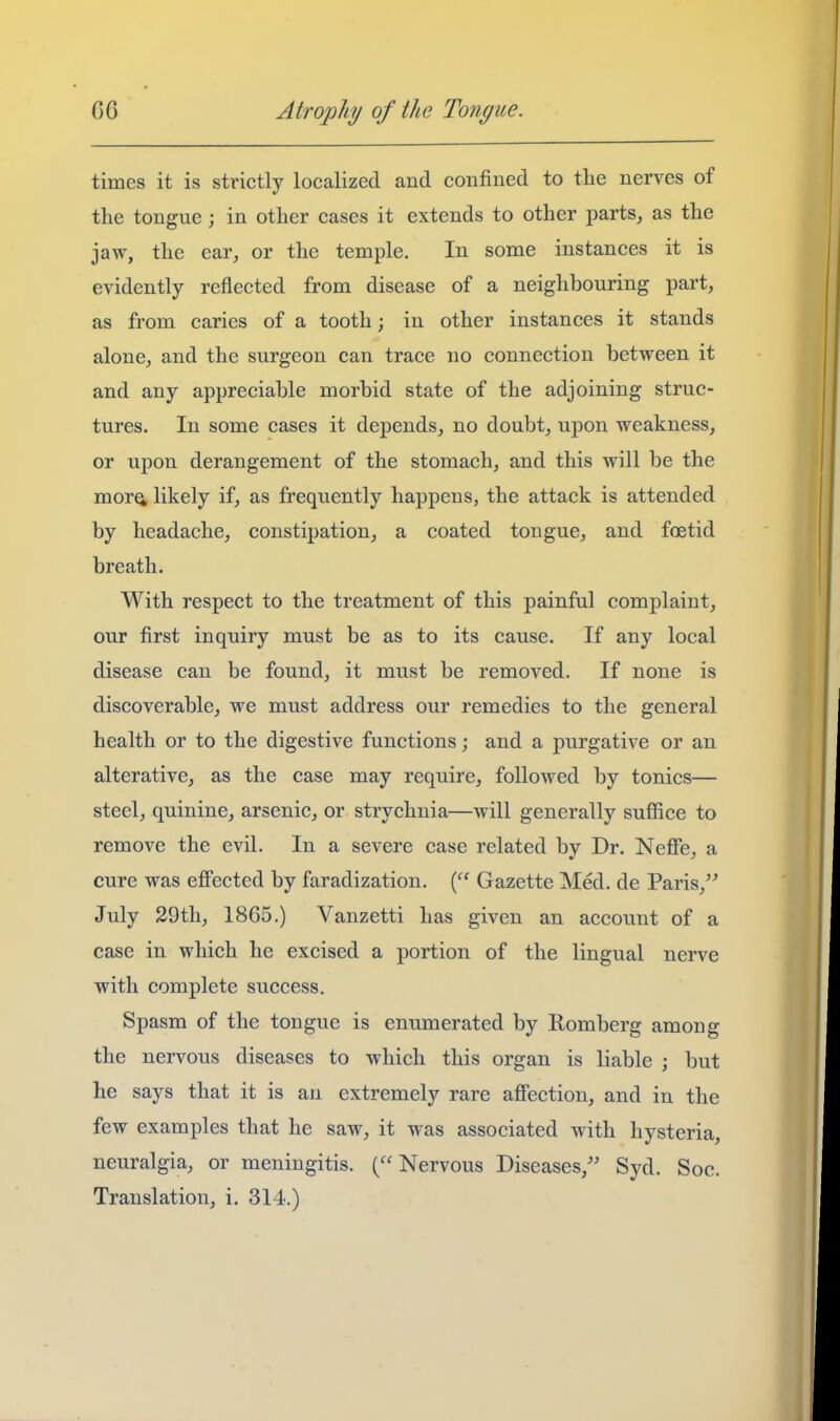 times it is strictly localized and confined to the nerves of the tongue; in other cases it extends to other parts, as the jaw, the ear, or the temple. In some instances it is evidently reflected from disease of a neighbouring part, as from caries of a tooth; in other instances it stands alone, and the surgeon can trace no connection between it and any appreciable morbid state of the adjoining struc- tures. In some cases it depends, no doubt, upon weakness, or upon derangement of the stomach, and this will be the mor^ likely if, as frequently happens, the attack is attended by headache, constipation, a coated tongue, and foetid breath. With respect to the treatment of this painful complaint, our first inquiry must be as to its cause. If any local disease can be found, it must be removed. If none is discoverable, we must address our remedies to the general health or to the digestive functions; and a purgative or an alterative, as the case may require, followed by tonics— steel, quinine, arsenic, or strychnia—will generally suffice to remove the evil. In a severe case related by Dr. Neffie, a cure was eff'ected by faradization. Gazette Med. de Paris, July 29th, 1865.) Vanzetti has given an account of a case in which he excised a portion of the lingual nerve with complete success. Spasm of the tongue is enumerated by Romberg among the nervous diseases to which this organ is liable ; but he says that it is an extremely rare affection, and in the few examples that he saw, it was associated with hysteria, neuralgia, or meningitis. (Nervous Diseases,'' Syd. Soc.