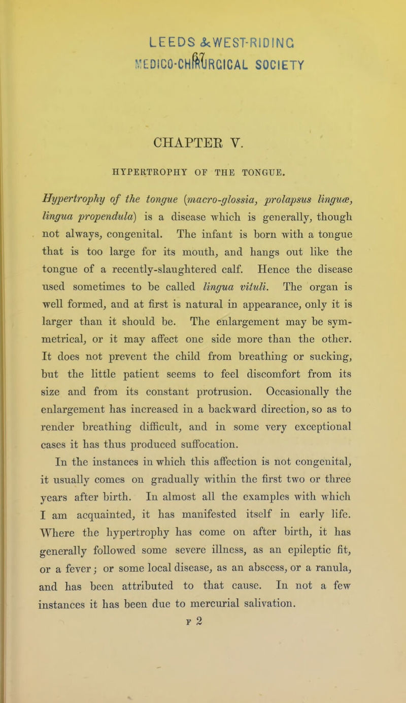 LEEDS ckWEST-RIDING ^:£DIC0•CHfe1JRGICAL SOCIETY CHAPTEE V. HYPERTROPHY OF THE TONGUE. Hypertrophy of the tongue {macro-glossia, prolapsus lingucB, lingua propendula) is a disease which is generally, though not always, congenital. The infant is born with a tongue that is too large for its mouth, and hangs out like the tongue of a recently-slaughtered calf. Hence the disease used sometimes to be called lingua vituli. The organ is well formed, and at first is natural in appearance, only it is larger than it should be. The enlargement may be sym- metrical, or it may affect one side more than the other. It does not prevent the child from breathing or sucking, but the little patient seems to feel discomfort from its size and from its constant protrusion. Occasionally the enlargement has increased in a backward direction, so as to render breathing difficult, and in some very exceptional cases it has thus produced suffocation. In the instances in which this affection is not congenital, it usually comes on gradually within the first two or three years after birth. In almost all the examples with which I am acquainted, it has manifested itself in early life. Where the hypertrophy has come on after birth, it has generally followed some severe illness, as an epileptic fit, or a fever; or some local disease, as an abscess, or a ranula, and has been attributed to that cause. In not a few instances it has been due to mercurial salivation.