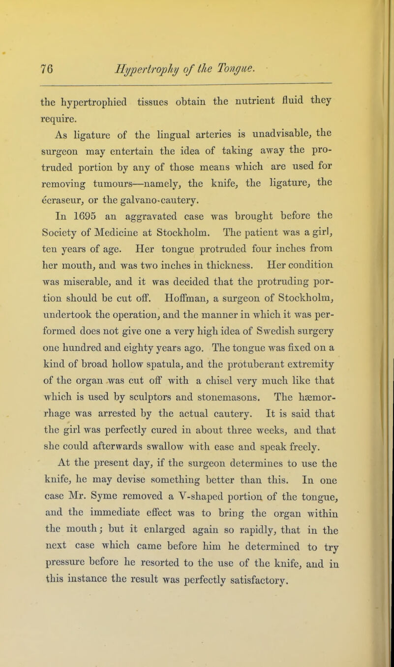 the hypertrophied tissues obtain the nutrient fluid they require. As ligature of the lingual arteries is unadvisable, the surgeon may entertain the idea of taking away the pro- truded portion by any of those means which are used for removing tumours—namely, the knife, the ligature, the ecraseur, or the galvano-cautery. In 1695 an aggravated case was brought before the Society of Medicine at Stockholm. The patient was a girl, ten years of age. Her tongue protruded four inches from her mouth, and was two inches in thickness. Her condition was miserable, and it was decided that the protruding por- tion should be cut ofi. Hoffman, a surgeon of Stockholm, undertook the operation, and the manner in which it was per- formed does not give one a very high idea of Swedish surgery one hundred and eighty years ago. The tongue was fixed on a kind of broad hollow spatula, and the protuberant extremity of the organ was cut off with a chisel very much like that which is used by sculptors and stonemasons. The haemor- rhage was arrested by the actual cautery. It is said that the girl was perfectly cured in about three weeks, and that she could afterwards swallow with ease and speak freely. At the present day, if the surgeon determines to use the knife, he may devise something better than this. In one case Mr. Syme removed a V-shapcd portion of the tongue, and the immediate effect was to bring the organ within the mouth; but it enlarged again so rapidly, that in tbe next case which came before him he determined to try pressure before he resorted to the use of the knife, and in this instance the result was perfectly satisfactory.