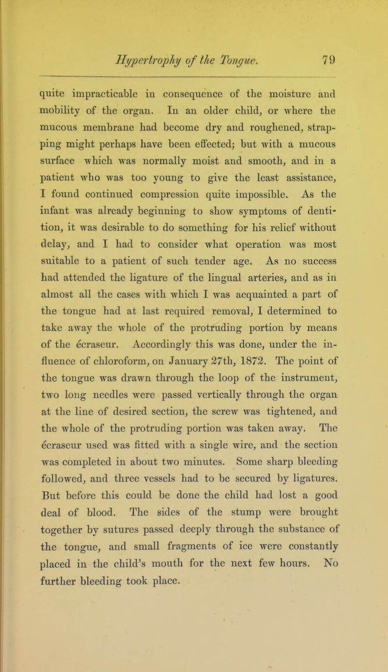 quite impracticable in consequence of the moisture and mobility of the organ. In an older child^ or where the mucous membrane had become dry and roughened, strap- ping might perhaps have been effected; but with a mucous surface which was normally moist and smooth, and in a patient who was too young to give the least assistance, I found continued compression quite impossible. As the infant was already beginning to show symptoms of denti- tion, it was desirable to do something for his relief without delay, and I had to consider what operation was most suitable to a patient of such tender age. As no success had attended the ligature of the lingual arteries, and as in almost all the cases with which I was acquainted a part of the tongue had at last required removal, I determined to take away the whole of the protruding portion by means of the ecraseur. Accordingly this was done, under the in- fluence of chloroform, on January 27th, 1872. The point of the tongue was drawn through the loop of the instrument, two long needles were passed vertically through the organ at the line of desired section, the screw was tightened, and the whole of the protruding portion was taken away. The ecraseur used was fitted with a single wire, and the section was completed in about two minutes. Some sharp bleeding followed, and three vessels had to be secured by ligatures. But before this could be done the child had lost a good deal of blood. The sides of the stump were brought together by sutures passed deeply through the substance of the tongue, and small fragments of ice were constantly placed in the child^s mouth for the next few hours. No further bleeding took place.