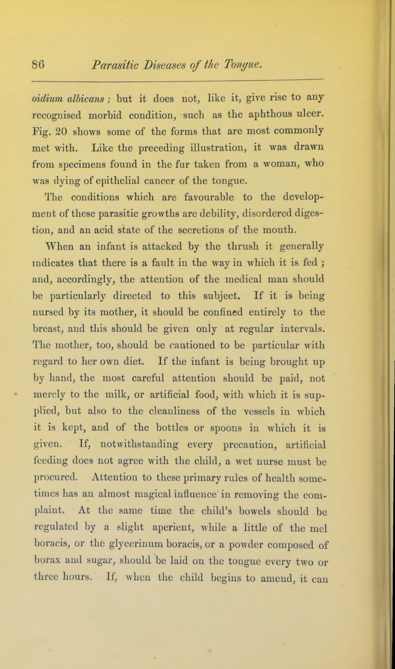 oldium albicans ; but it does not, like it, give rise to any recogDised morbid condition, such as the aphthous ulcer. Fig. 20 shows some of the forms that are most commonly met with. Like the preceding illustration, it was drawn from specimens found in the fur taken from a woman, who was dying of epithelial cancer of the tongue. The conditions which are favourable to the develop- ment of these parasitic growths are debility, disordered diges- tion, and an acid state of the secretions of the mouth. When an infant is attacked by the thrush it generally indicates that there is a fault in the way in which it is fed ; and, accordingly, the attention of the medical man should be particularly directed to this subject. If it is being nursed by its mother, it should be confined entirely to the breast, and this should be given only at regular intervals. The mother, too, should be cautioned to be particular with regard to her own diet. If the infant is being brought up by hand, the most careful attention should be paid, not mej'cly to the milk, or artificial food, with which it is sup- plied, but also to the cleanliness of the vessels in which it is kept, and of the bottles or spoons in which it is given. If, notwithstanding every precaution, artificial feeding does not agree with the child, a wet nurse must be procured. Attention to these primary rules of health some- times has an almost magical influence in removing the com- plaint. At the same time the child's bowels should be regulated by a slight aperient, Avliile a little of the mel boracis, or the glycerinum boracis, or a powder composed of borax and sugar, should, be laid on the tongue every two or three hours. If, when the child begins to amend, it can